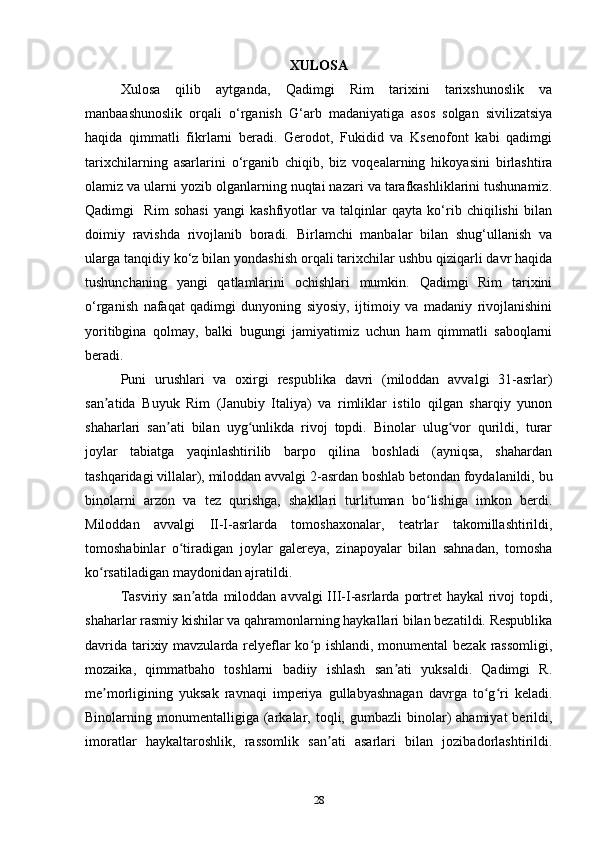 XULOSA
Xulosa   qilib   aytganda,   Qadimgi   Rim   tarixini   tarixshunoslik   va
manbaashunoslik   orqali   o‘rganish   G‘arb   madaniyatiga   asos   solgan   sivilizatsiya
haqida   qimmatli   fikrlarni   beradi.   Gerodot,   Fukidid   va   Ksenofont   kabi   qadimgi
tarixchilarning   asarlarini   o‘rganib   chiqib,   biz   voqealarning   hikoyasini   birlashtira
olamiz va ularni yozib olganlarning nuqtai nazari va tarafkashliklarini tushunamiz.
Qadimgi     Rim   sohasi   yangi   kashfiyotlar   va   talqinlar   qayta   ko‘rib   chiqilishi   bilan
doimiy   ravishda   rivojlanib   boradi.   Birlamchi   manbalar   bilan   shug‘ullanish   va
ularga tanqidiy ko‘z bilan yondashish orqali tarixchilar ushbu qiziqarli davr haqida
tushunchaning   yangi   qatlamlarini   ochishlari   mumkin.   Qadimgi   Rim   tarixini
o‘rganish   nafaqat   qadimgi   dunyoning   siyosiy,   ijtimoiy   va   madaniy   rivojlanishini
yoritibgina   qolmay,   balki   bugungi   jamiyatimiz   uchun   ham   qimmatli   saboqlarni
beradi.
Puni   urushlari   va   oxirgi   respublika   davri   (miloddan   avvalgi   31-asrlar)
san atida   Buyuk   Rim   (Janubiy   Italiya)   va   rimliklar   istilo   qilgan   sharqiy   yunonʼ
shaharlari   san ati   bilan   uyg unlikda   rivoj   topdi.   Binolar   ulug vor   qurildi,   turar	
ʼ ʻ ʻ
joylar   tabiatga   yaqinlashtirilib   barpo   qilina   boshladi   (ayniqsa,   shahardan
tashqaridagi villalar), miloddan avvalgi 2-asrdan boshlab betondan foydalanildi, bu
binolarni   arzon   va   tez   qurishga,   shakllari   turlituman   bo lishiga   imkon   berdi.	
ʻ
Miloddan   avvalgi   II-I-asrlarda   tomoshaxonalar,   teatrlar   takomillashtirildi,
tomoshabinlar   o tiradigan   joylar   galereya,   zinapoyalar   bilan   sahnadan,   tomosha	
ʻ
ko rsatiladigan maydonidan ajratildi. 	
ʻ
Tasviriy san atda  miloddan avvalgi  III-I-asrlarda  portret  haykal  rivoj  topdi,	
ʼ
shaharlar rasmiy kishilar va qahramonlarning haykallari bilan bezatildi. Respublika
davrida tarixiy mavzularda relyeflar  ko p ishlandi, monumental  bezak rassomligi,	
ʻ
mozaika,   qimmatbaho   toshlarni   badiiy   ishlash   san ati   yuksaldi.   Qadimgi   R.	
ʼ
me morligining   yuksak   ravnaqi   imperiya   gullabyashnagan   davrga   to g ri   keladi.	
ʼ ʻ ʻ
Binolarning  monumentalligiga   (arkalar,  toqli,  gumbazli   binolar)   ahamiyat  berildi,
imoratlar   haykaltaroshlik,   rassomlik   san ati   asarlari   bilan   jozibadorlashtirildi.	
ʼ
28 