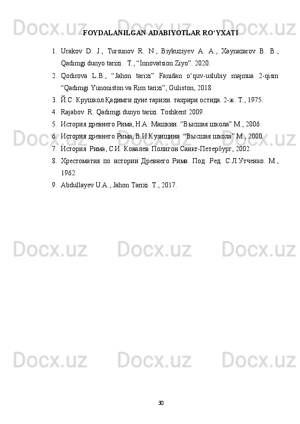 FOYDALANILGAN ADABIYOTLAR RO‘YXATI
1. Urakov   D.   J.,   Tursunov   R.   N.,   Biykuziyev   A.   A.,   Xaynazarov   B.   B.,
Qadimgi dunyo tarixi.  T., “Innovatsion Ziyo”. 2020. 
2. Qodirova   L.B.,   “Jahon   tarixi”   Fanidan   o‘quv-uslubiy   majmua   2-qism
“Qadimgi Yunoniston va Rim tarixi”, Guliston, 2018. 
3. Й.С. Крушкол Қадимги дунё тарихи. тахрири остида. 2-ж. Т.,  1 975.
4. Rajabov  R. Qadimgi dunyo tarixi. Toshkent 2009.
5. История древнего Рима, Н.А. Машкин.   “ В ысшая школа ”  М., 2006.
6. История древнего Рима,  В.И.Кузищина   “ В ысшая школа” М., 2000.
7. История  Рима, С.И. Ковалев. Полигон Санкт-Петербург , 2002.
8. Хрестоматия   по   истории   Древнего   Рима.   Под.   Ред.   С.Л.Утченко.   М.,
1 962.
9. Abdullayev U.A., Jahon Tarixi. T., 2017.
30 
