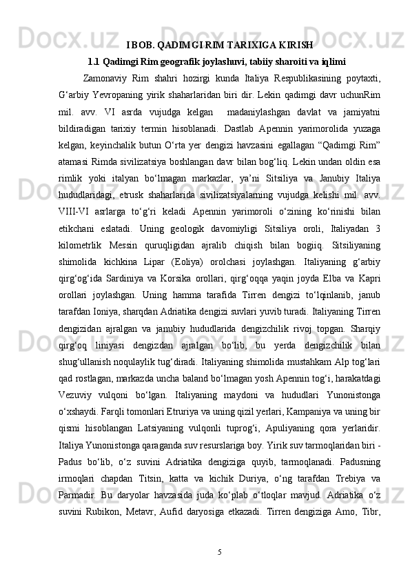 I BOB. QADIMGI RIM TARIXIGA KIRISH
1.1 Qadimgi Rim geografik joylashuvi, tabiiy sharoiti va iqlimi  
Zamonaviy   Rim   shahri   hozirgi   kunda   Italiya   Respublikasining   poytaxti,
G‘arbiy   Yevropaning   yirik   shaharlaridan   biri   dir.   Lekin   qadimgi   davr   uchunRim
mil.   avv.   VI   asrda   vujudga   kelgan     madaniylashgan   davlat   va   jamiyatni
bildiradigan   tarixiy   termin   hisoblanadi.   Dastlab   Apennin   yarimorolida   yuzaga
kelgan,   keyinchalik   butun   O‘rta   yer   dengizi   havzasini   egallagan   “Qadimgi   Rim”
atamasi Rimda sivilizatsiya boshlangan davr bilan bog‘liq. Lekin undan oldin esa
rimlik   yoki   italyan   bo‘lmagan   markazlar,   ya’ni   Sitsiliya   va   Janubiy   Italiya
hududlaridagi,   etrusk   shaharlarida   sivilizatsiyalarning   vujudga   kelishi   mil.   avv.
VIII-VI   asrlarga   to‘g‘ri   keladi   Apennin   yarimoroli   o‘zining   ko‘rinishi   bilan
etikchani   eslatadi.   Uning   geologik   davomiyligi   Sitsiliya   oroli,   Italiyadan   3
kilometrlik   Messin   quruqligidan   ajralib   chiqish   bilan   bogiiq.   Sitsiliyaning
shimolida   kichkina   Lipar   (Eoliya)   orolchasi   joylashgan.   Italiyaning   g‘arbiy
qirg‘og‘ida   Sardiniya   va   Korsika   orollari,   qirg‘oqqa   yaqin   joyda   Elba   va   Kapri
orollari   joylashgan.   Uning   hamma   tarafida   Tirren   dengizi   to‘lqinlanib,   janub
tarafdan Ioniya, sharqdan Adriatika dengizi suvlari yuvib turadi. Italiyaning Tirren
dengizidan   ajralgan   va   janubiy   hududlarida   dengizchilik   rivoj   topgan.   Sharqiy
qirg‘oq   liniyasi   dengizdan   ajralgan   bo‘lib,   bu   yerda   dengizchilik   bilan
shug‘ullanish noqulaylik tug‘diradi. Italiyaning shimolida mustahkam Alp tog‘lari
qad rostlagan, markazda uncha baland bo‘lmagan yosh Apennin tog‘i, harakatdagi
Vezuviy   vulqoni   bo‘lgan.   Italiyaning   maydoni   va   hududlari   Yunonistonga
o‘xshaydi. Farqli tomonlari Etruriya va uning qizil yerlari, Kampaniya va uning bir
qismi   hisoblangan   Latsiyaning   vulqonli   tuprog‘i,   Apuliyaning   qora   yerlaridir.
Italiya Yunonistonga qaraganda suv resurslariga boy. Yirik suv tarmoqlaridan biri -
Padus   bo‘lib,   o‘z   suvini   Adriatika   dengiziga   quyib,   tarmoqlanadi.   Padusning
irmoqlari   chapdan   Titsin,   katta   va   kichik   Duriya,   o‘ng   tarafdan   Trebiya   va
Parmadir.   Bu   daryolar   havzasida   juda   ko‘plab   o‘tloqlar   mavjud.   Adriatika   o‘z
suvini   Rubikon,   Metavr,   Aufid   daryosiga   etkazadi.   Tirren   dengiziga   Amo,   Tibr,
5 