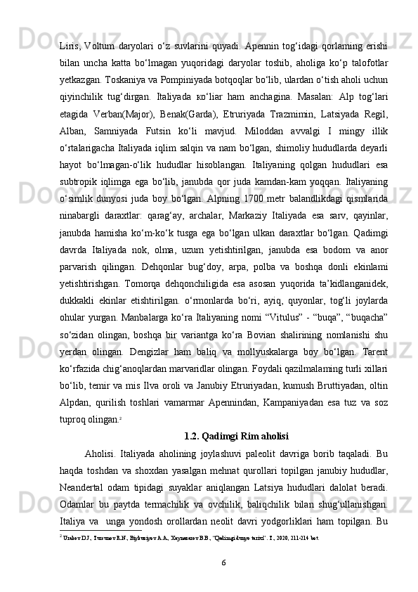Liris,   Voltum   daryolari   o‘z   suvlarini   quyadi.   Apennin   tog‘idagi   qorlaming   erishi
bilan   uncha   katta   bo‘lmagan   yuqoridagi   daryolar   toshib,   aholiga   ko‘p   talofotlar
yetkazgan. Toskaniya va Pompiniyada botqoqlar bo‘lib, ulardan o‘tish aholi uchun
qiyinchilik   tug‘dirgan.   Italiyada   ко ‘liar   ham   anchagina.   Masalan:   Alp   tog‘lari
etagida   Verban(Major),   Benak(Garda),   Etruriyada   Trazmimin,   Latsiyada   Regil,
Alban,   Samniyada   Futsin   ko‘li   mavjud.   Miloddan   avvalgi   I   mingy   illik
o‘rtalarigacha Italiyada iqlim salqin va nam  bo‘lgan, shimoliy hududlarda deyarli
hayot   bo‘lmagan-o‘lik   hududlar   hisoblangan.   Italiyaning   qolgan   hududlari   esa
subtropik   iqlimga   ega   bo‘lib,   janubda   qor   juda   kamdan-kam   yoqqan.   Italiyaning
o‘simlik   dunyosi   juda   boy   bo‘lgan.   Alpning   1700   metr   balandlikdagi   qismlarida
ninabargli   daraxtlar:   qarag‘ay,   archalar,   Markaziy   Italiyada   esa   sarv,   qayinlar,
janubda   hamisha   ko‘m-ko‘k   tusga   ega   bo‘lgan   ulkan   daraxtlar   bo‘lgan.   Qadimgi
davrda   Italiyada   nok,   olma,   uzum   yetishtirilgan,   janubda   esa   bodom   va   anor
parvarish   qilingan.   Dehqonlar   bug‘doy,   arpa,   polba   va   boshqa   donli   ekinlami
yetishtirishgan.   Tomorqa   dehqonchiligida   esa   asosan   yuqorida   ta’kidlanganidek,
dukkakli   ekinlar   etishtirilgan.   o‘rmonlarda   bo‘ri,   ayiq,   quyonlar,   tog‘li   joylarda
ohular  yurgan. Manbalarga ko‘ra Italiyaning nomi “Vitulus” - “buqa”, “buqacha”
so‘zidan   olingan,   boshqa   bir   variantga   ko‘ra   Bovian   shalirining   nomlanishi   shu
yerdan   olingan.   Dengizlar   ham   baliq   va   mollyuskalarga   boy   bo‘lgan.   Tarent
ko‘rfazida chig‘anoqlardan marvaridlar olingan. Foydali qazilmalaming turli xillari
bo‘lib, temir  va mis Ilva oroli va Janubiy Etruriyadan, kumush Bruttiyadan, oltin
Alpdan,   qurilish   toshlari   vamarmar   Apennindan,   Kampaniyadan   esa   tuz   va   soz
tuproq olingan . 2
1.2. Qadimgi Rim aholisi
Aholisi.   Italiyada   aholining   joylashuvi   paleolit   davriga   borib   taqaladi.   Bu
haqda   toshdan   va   shoxdan   yasalgan   mehnat   qurollari   topilgan   janubiy   hududlar,
Neandertal   odam   tipidagi   suyaklar   aniqlangan   Latsiya   hududlari   dalolat   beradi.
Odamlar   bu   paytda   termachilik   va   ovchilik,   baliqchilik   bilan   shug‘ullanishgan.
Italiya   va     unga   yondosh   orollardan   neolit   davri   yodgorliklari   ham   topilgan.   Bu
2
 Urakov D.J., Tursunov R.N.,  Biykuziyev  A.A., Xaynazarov B.B., “Qadimgi dunyo tarixi”.  T., 2020, 211-214 bet.
6 