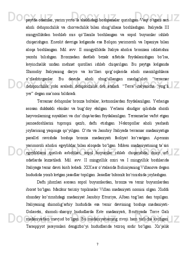 paytda odamlar, yarim yerto‘Ia shaklidagi boshpanalar qurishgan. Vaqt o‘tgani sari
aholi   dehqonchilik   va   chorvachilik   bilan   shug‘ullana   boshlashgan.   Italiyada   III
mingyillikdan   boshlab   mis   qo‘llanila   boshlangan   va   sopol   buyumlar   ishlab
chiqarishgan.   Eneolit   davriga   kelganda   esa   Bolqon   yarimoroli   va   Ispaniya   bilan
aloqa   boshlangan.   Mil.   avv.   II   mingyillikda   Italiya   aholisi   bronzani   ishlatishni
yaxshi   bilishgan.   Bronzadan   dastlab   bezak   sifatida   foydalanishgan   bo‘lsa,
keyinchalik   undan   mehnat   qurollari   ishlab   chiqarilgan.   Bu   paytga   kelganda
Shimoliy   Italiyaning   daryo   va   ko‘llari   qirg‘oqlarida   aholi   manzilgohlami
o‘zlashtirganlar.   Bu   davrda   aholi   shug‘ullangan   mashg‘uloti   “terramar
dehqonchilik   yoki   aralash   dehqonchilik   deb   ataladi.   “Terra”-italyancha   “yog‘li
yer” degan ma’noni bildiradi. 
Terramar  dehqonlar  bronza boltalar, ketmonlardan foydalanilgan.  Yerlariga
asosan   dukkakli   ekinlar   va   bug‘doy   ekilgan.   Yerlarni   shudgor   qilishda   shoxli
hayvonlaming suyaklari va cho‘chqa!ardan foydalanilgan. Terramarlar vafot etgan
jamoadoshlarini   tuproqni   qazib,   dafn   etishgan.   Nekropollar   aholi   yashash
joylarining   yaqiniga   qo‘yilgan.   O‘rta   va   Janubiy   Italiyada   terramar   madaniyatiga
parallel   ravishda   boshqa   bronza   madaniyati   faoliyat   ko‘rsatgan.   Apennin
yarimoroli   aholisi   egeyliklar   bilan   aloqada   bo‘lgan.   Miken   madaniyatining   ta’siri
egeyliklami   qurilish   asboblari,   sopol   buyumlar   ishlab   chiqarishda,   diniy   urf-
odatlarda   kuzatiladi.   Mil.   avv.   II   mingyillik   oxiri   va   I   mingyillik   boshlarida
Italiyaga temir davri kirib keladi. XIX asr o‘rtalarida Boliniyaning Villanova degan
hududida yonib ketgan jasadlar topilgan. Jasadlar bikonik ko‘rinishida joylashgan. 
Dafn   jihozlari   asosan   sopol   buyumlardan,   bronza   va   temir   buyumlardan
iborat   bo‘lgan.  Mazkur   tarixiy  topilmalar   Villan madaniyati  nomini  olgan.  Xuddi
shunday   ko‘rimshdagi   madaniyat   Janubiy   Etruriya,   Alban   tog‘lari   dan   topilgan.
Italiyaning   shimolig‘arbiy   hududida   esa   temir   davrining   boshqa   madaniyati-
Golaseki,   shimoli-sharqiy   hududlarda   Este   madaniyati,   Bruttiyada   Torre   Gali
madaniyatlari   mavjud   bo‘lgan.   Bu   madaniyatiaming   rivoji   ham   turlicha   kechgan.
Taraqqiyot   jarayonlari   dengizbo‘yi   hududlarida   tezroq   sodir   bo‘lgan.   Xo‘jalik
7 