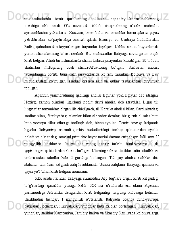 munosabatlarida   temir   qurollaming   qo‘llanishi   iqtisodiy   ko‘rsatkichlarning
o‘sishiga   olib   keldi.   O'z   navbatida   ishlab   chiqarishning   o‘sishi   mahsulot
ayriboshlashni   yuksaltirdi.   Xususan,   temir   bolta   va   omochlar   tomorqalarda   piyoz
yetishtirishni   ko‘paytirishga   xizmat   qiladi.   Etruriya   va   Umbriya   hududlaridan
Boltiq   qahrabosidan   tayyorlangan   buyumlar   topilgan.   Ushbu   san’at   buyumlarida
yunon afsonalarining ta’siri  seziladi.  Bu   mahsulotlar  Italiyaga savdogarlar  orqali
kirib kelgan. Aholi birlashmalarida shaharlashish jarayonlari kuzatilgan. 30 ta lotin
shaharlari   ittifoqining   bosh   shahri-Alba-Long   bo‘lgan.   Shaharlar   aholisi
tabaqalangan   bo‘lib,   buni   dafn   jarayonlarida   ko‘rish   mumkin.   Bolonya   va   Bey
hududlaridagi   ko‘milgan   jasadlar   orasida   asir   va   qullar   tasvirlangan   buyumlar
topilgan.  
Apennin   yarimorolining   qadimgi   aholisi   ligurlar   yoki   ligiylar   deb   atalgan.
Hozirgi   zamon   olimlari   ligurlami   neolit   davri   aholisi   deb   ataydilar.   Ligur   tili
lingvistlar tomonidan o‘rganilib chiqilgach, til Korsika aholisi bilan, Sardiniyadagi
sardlar   bilan,  Sitsiliyadagi   sikanlar  bilan  aloqador   desalar,  bir   guruh  olimlar   buni
hind-yevropa   tillar   oilasiga   taalluqli   deb,   hisoblaydilar.   Temir   davriga   kelganda
ligurlar   Italiyaning   shimoli-g‘arbiy   hududlaridagi   boshqa   qabilalardan   ajralib
qoladi va o‘zlaridagi mavjud primitive hayot tarzini davom ettirishgan. Mil. avv. II
mingyillik   boshlarida   Italiya   aholisining   asosiy   tarkibi   hind-yevropa   tilida
gapiradigan   qabilalardan   iborat   bo‘lgan.   Ulaming   ichida   italiklar   lotin-sikullik   va
umbro-oskso-sabellar   kabi   2   guruhga   bo‘lingan.   Tub   joy   aholisi   italiklar   deb
atalsada, ular ham  kelgindi xalq hisoblanadi. Ushbu xalqlami Italiyaga qachon va
qaysi yo‘l bilan kirib kelgani nomalum. 
XIX   asrda   italiklar   Italiyaga   shimoldan   Alp   tog‘lari   orqali   kirib   kelganligi
to‘g‘risidagi   qarashlar   yuzaga   keldi.   XX   asr   o‘rtalarida   esa   ulami   Apennin
yarimoroliga   Adriatika   dengizidan   kirib   kelganligi   haqidagi   xulosaga   kelishdi.
Italiklardan   tashqari   I   mingyillik   o‘rtalarida   Italiyada   boshqa   hind-yevropa
qabilalari,   pelasglar,   illiriyaliklar,   yunonlar   kabi   xalqlar   bo‘lishgan.   Illiriyaliklar,
yunonlar, italiklar Kampaniya, Janubiy Italiya va Sharqiy Sitsiliyada koloniyalarga
8 