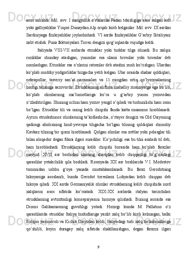 asos solishdi.  Mil. avv. I mingyillik o‘rtalarida Padan tekisligiga asos  solgan kelt
yoki galliyaliklar Yuqori Dunaydan Alp orqali kirib kelganlar. Mil. avv. IX asrdan
Sardiniyaga finikiyaliklar joylashishadi. VI asrda finikiyaliklar G‘arbiy Sitsiliyani
zabt etishdi. Puna faktoriyalari Tirren dengizi qirg‘oqlarida vujudga keldi.
Italiyada   VIII-VII   asrlarda   etmsklar   yoki   tusklar   tilga   olinadi.   Bu   xalqni
rimliklar   shunday   atashgan,   yunonlar   esa   ulami   tirrenlar   yoki   tirsenlar   deb
nomlashgan. Etrusklar esa o‘zlarini ratsenlar deb atashni xush ko‘rishgan. Ulardan
ko‘plab moddiy yodgorliklar bizgacha yetib kelgan. Ular orasida shahar qoldiqlari,
nekrapollar,   tasviriy   san’at   namunalari   va   11   mingdan   ortiq   qo‘lyozmalaming
borligi tahsinga sazovordir. Etrusklaming alifbosi mahalliy xususiyatga ega bo‘lib,
ko‘plab   olimlarning   ma’lumotlariga   ko‘ra   u   g‘arbiy   yunon   yozuvidan
o‘zlashtirilgan. Shuning uchun ham yozuv yengil o‘qiladi va tushunilishi ham oson
bo‘lgan.   Etrusklar   tili   va   uning   kelib   chiqishi   fanda   katta   muammo   hisoblanadi.
Ayrim etruskshunos olimlarning ta’kidlashicha, o‘rtayer dengizi va Old Osiyoning
qadimgi   aholisining   hind-yevropa   tiligacha   bo‘lgan   tilining   qoldiqlari   shimoliy
Kavkaz tilining bir qismi hisoblanadi. Qolgan olimlar esa xettlar yoki pelasglar tili
bilan aloqador degan fikmi ilgari suradilar. Ko‘pchiligi esa bu tilni aralash til deb,
ham   hisoblashadi.   Etrusklaming   kelib   chiqishi   borasida   ham   ko‘plab   farazlar
mavjud.   XVII   asr   boshidan   ulaming   sharqdan   kelib   chiqqanligi   to‘g‘risidagi
qarashlar   yetakchilik   qila   boshladi.   Rossiyada   XX   asr   boshlarida   V.I.   Modestov
tomonidan   ushbu   g‘oya   yanada   mustahkamlanadi.   Bu   faraz   Gerodotning
hikoyasiga   asoslanib,   bunda   Gerodot   tirrenlami   Lidiyadan   kelib   chiqqan   deb
hikoya qiladi. XX asrda Germaniyalik olimlar etrusklaming kelib chiqishida nord
xalqlarini   asos   sifatida   ko‘rsatadi.   XIX-XX   asrlarda   italyan   tarixchilari
etrusklaming   avtoxtonligi   konsepsiyasini   himoya   qilishadi.   Buning   asosida   esa
Dionis   Galikamasning   guvohligi   yotadi.   Hozirgi   kunda   M.   Pallatino   o‘z
qarashlarida   etrusklar   Italiya   hududlariga   yaxlit   xalq   bo‘lib   kirib   kelmagan,   balki
Bolqon yarimoroli va Kichik Osiyodan kelib, Italiyadagi turli xalq birlashmalariga
qo‘shilib,   keyin   duragay   xalq   sifatida   shakllanishgan,   degan   farazni   ilgari
9 