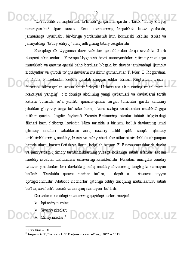 12
"zo‘ravonlik va majburlash ta’limoti"ga qarama-qarshi o‘larok "tabiiy ehtiyoj
nazariyasi"ni 1
  ilgari   suradi.   Zero   odamlarning   birgalikda   totuv   yashashi,
jamoalarga   uyushishi,   bir-biriga   yordamlashib   kun   kechirishi   kabilar   tabiat   va
jamiyatdagi "tabiiy ehtiyoj" mavjudligining tabiiy belgilaridir.
Sharqdagi   ilk   Uygonish   davri   vakillari   qarashlaridan   farqli   ravishda   G‘arb
dunyosi   o‘rta   asrlar   -   Yevropa   Uygonish   davri   namoyandalari   ijtimoiy   nizolarga
murakkab va qarama-qarshi baho berdilar. Negaki bu davrda jamiyatdagi ijtimoiy
ziddiyatlar va qurolli to‘qnashuvlarni mashhur gumanistlar T. Mor, E. Rogtsrdam.
F.   Rabls,   F.   Bekonlar   keskin   qoralab   chiqqan   edilar.   Erazm   Rogtsrdam   urush   -
"urushni   bilmaganlar   uchun   shirin"   deydi.   U   boshlanajak   nizoning   misoli   zanjir
reaksiyasi   yanglig’,   o‘z   domiga   aholining   yangi   qatlamlari   va   davlatlarni   tortib
ketishi   borasida   so‘z   yuritib,   qarama-qarshi   turgan   tomonlar   garchi   umumiy
jihatdan   g’oyaviy   birga   bo‘lsalar   ham,   o‘zaro   sulhga   kelishishlari   mushkulligiga
e’tibor   qaratdi.   Ingdiz   faylasufi   Frensis   Bekonning   nizolar   tabiati   to‘grisidagi
fikrlari   ham   e’tiborga   loyiqdir.   Nizo   tarixida   u   birinchi   bo‘lib   davlatning   ichki
ijtimoiy   nizolari   sabablarini   aniq   nazariy   tahlil   qilib   chiqib,   ijtimoiy
tartibsizliklarning moddiy, hissiy va ruhiy shart-sharoitlarini sinchiklab o‘rgangan
hamda ularni bartaraf etish yo‘llarini belgilab bergan. F. Bekon qarashlarida davlat
va jamiyatdagi  ijtimoiy tartibsizliklarning yuzaga kelishiga sabab sifatida   asosan
moddiy  sabablar   tushunchasi   ustuvorligi   xarakterlidir.  Masalan,   uningcha   bunday
ustuvor   jihatlardan   biri   davlatdagi   xalq   moddiy   ahvolining   tangligida   namoyon
bo‘ladi.   "Davlatda   qancha   nochor   bo‘lsa,   -   deydi   u   -   shuncha   tayyor
qo‘zgolonchidir.   Mabodo   nochorlar   qatoriga   oddiy   xalqning   mobillashuvi   sabab
bo‘lsa, xavf ortib boradi va aniqroq namoyon  bo‘ladi. 
Guruhlar o’rtasidagi nizolarning quyidagi turlari mavjud:
 Iqtisodiy nizolar;
 Siyosiy nizolar;
 Milliy nizolar. 2
1
  O ’ sha   kitob   –  B .8.
2
 Анцупов А. Я., Шипилов А. И. Конфликтология. – Питер, 2007. – C.115. 
