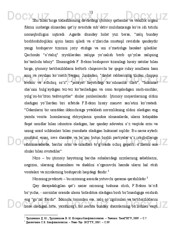 13
Shu   bilan   birga   tiklashlarning   davlatdagi   ijtimoiy   qatlamlar   va   vakillik   organi
fikrini   inobatga   olmasdan   qat ’ iy   ravishda   sub ’ ektiv   mulohazasiga   ko ‘ ra   ish   tutishi
nomaqbulligini   uqtiradi .   Agarda   shunday   holat   yuz   bersa ,   " xalq   bunday
boshboshdoqlikni   qiyin   hazm   qiladi   va   o ‘ zlaricha   mustaqil   ravishda   qandaydir
yangi   boshqaruv   tizimini   joriy   etishga   va   uni   o ‘ rnatishga   harakat   qiladilar .
Qachonki   " o ‘ rtaliq "   ziyolilardan   xalqqa   yo ‘ nalish   berib   qo ‘ yilsa   xalqning
ko ‘ tarilishi   tabiiy ".   Shuningdek   F .   Bekon   boshqaruv   tizimilagi   hissiy   xatolar   bilan
birga ,   ijtimoiy   tartibsizliklarni   keltirib   chiqaruvchi   bir   qagor   ruhiy   omillarni   ham
aniq   va   ravshan   ko ‘ rsatib   bergan .   Jumladan .   " davlat   rahbarining   tilidan   chiqqan
keskin   va   achchiq   so ‘ z ",   " jamiyat   hayotidagi   ko ‘ rolmaslik   illati ",   " hukumat
sha ’ nini   bulg ’ aydigan   tez - tez   ko ‘ tariladigan   va   oson   tarqaladigan   mish - mishlar ,
yolg ’ on - bo ‘ hton   tashviqotlar "   shular   jumlasilandir .   Ijtimoiy   mojarolarning   oldini
oladigan   yo‘llardan   biri   sifatida   F.Bekon   hissiy   manevr   san’atini   ko‘rsatadi.
"Odamlarni  bir  umiddan  ikkinchisiga  yetaklash  norozilikning  oldini  oladigan  eng
yaxshi   vosita.   Insonlarning   ehtiyojlarini   qondira   olmasalarda,   ularni   kelajakka
faqat   umidlar   bilan   ishontira   oladigan,   har   qanday   adovatni   o‘z   vaqtida   orzu   va
uning umid uchkunlari bilan yumshata oladigan hukumat oqildir. Bu narsa aytarli
mushkul   emas,   zero   shaxslar   va   ba’zan   butun   boshli   partiyalar   o‘z   istiqbollariga
ishonmasalarda,   baribir   orzu   va   umidlari   to‘g’risida   ochiq   gapirib,   o‘zlarini   ana
shular bilan ovutadilar". 
Nizo   –   bu   ijtimoiy   hayotning   barcha   sohalaridagi   nizolarning   sabablarini,
negizini,   ularning   dinamikasi   va   shaklini   o’rganuvchi   hamda   ularni   hal   etish
vositalari va nizolarning boshqarish haqidagi fandir. 1
Nizoning predmeti – bu nizoning asosida yotuvchi qarama-qarshilikdir. 2
Qay   darajadaligilan   qat’i   nazar   nizoning   tushuna   olish,   F.Bekon   ta’rifi
bo‘yicha, - norozilar orasida ularni birlashtira oladigan bosh bo‘lmasligiga erishish
eng "go‘zal fikrdir". Ikkinchi tomonlan esa, xalq qo‘zgolonlari va tartibsizliklarini
bosa   oladigan   bitta,   yaxshirog’i   bir   nechta   bunday   shaxslarning   bo‘lishlari   vaqti
1
 Трушников Д. Ю., Трушникова В. И. История Конфликтологии. – Тюмень: ТюмГНГУ, 2009. –  C .7.
2
 Давлетчина С.Б. Конфликтология. – Улан-Удэ: ВСГТУ, 2005. – С.89.  