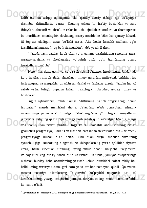 14
kelib   olomon   xalqqa   aylanganda   ular   qanday   asosiy   sifatga   ega   bo‘lajagini
dastlabki   ehtimollarini   beradi.   Shuning   uchun   "...   harbiy   boshliklar   va   xalq
fidoyilari ishonarli va obro‘li kishilar bo‘lishi, ajralishlar taraflori va shuhratparast
bo‘lmasliklari, shuningdek, davlatdagi asosiy amaldorlar bilan har qanday lahzada
til   topisha   oladigan   shaxs   bo‘lishi   zarur.   Aks   holda   lahzalik   malham   og’ir
kasallikdan ham xavfliroq bo‘lishi mumkin",- deb yozali Bekon.
“Nizoda   hech   qanday  farqli   jihat   yo’q,   qarama-qarshilikning   sinonimi   emas,
qarama-qarshilik   va   cheklanishni   yo’qotish   usuli,   og’ir   tizimlarning   o’zaro
harakatlanish uslubi” 1
.
Nizo – har doim qiyin va ko’p rejali sotsial fenomen hisoblangan. Unda juda
ko’p   taraflar   ishtirok   etadi:   shaxslar,   ijtimoiy   guruhlar,   milli-etnik   birliklar,   har
turli maqsad va qiziqishlar birashtirgan davlat va davlatlar guruhi. Nizolar har xil
sabab   vajlar   tufayli   vujudga   keladi:   psixologik,   iqtisodiy,   siyosiy,   diniy   va
boshqalar. 
Ingliz   iqtisodchisi,   rohib   Tomas   Maltusning   “Aholi   to’g’risidagi   qonun
tajribalari”   asarida   mamlakat   aholisi   o’rtasidagi   o’sib   borayotgan   ishsizlik
muammosiga yangicha ta’rif berilgan. Tabiatning “abadiy” biologik xususiyatlarini
jamiyatda xalqning qashshoqlashuviga bosh sabab qilib ko’rsatgan Maltus, o’ziga
xos   “tabiiy   qonuniyat”   yaratdi.   Unga   ko’ra     davlatda   aholi   sonining   ortishi
geometrik progressiya, ularning yashash va harakatlanish vositalari esa – arifmetik
progressiyaga   binoan   o’sib   boradi.   Shu   bilan   birga   ishchilar   ahvolining
ayanchliligiga,   sanoatning   o’zgarishi   va   dehqonlarning   yersiz   qoldirish   siyosati
emas,   balki   ishchilar   sinfining   “yengiltaklik   odati”   bo’yicha   “o’ylovsiz”
ko’payishini   eng   asosiy   sabab   qilib   ko’rsatadi.   Tabiiyki,   jamiyat   rivojlanishiga
nisbatan   bunday   baho   odamlarning   yashash   uchun   kurashishi   nafaat   tabiiy   hol,
balki   uning   zaruriyat   ekanligini   ham   yana   bir   bor   namoyon   qiladi.   Qolaversa,
mazkur   nazariya   odamlarning   “o’ylovsiz”   ko’payishi   natijasida   turli   xil
konfliktlarning   yuzaga   chiqishini   jamiyat   rivojlanishidagi   muhim   omil   sifatida
ko’rsatib o’tadi.
1
 Дружинин В. В., Конторов Д. С., Конторов М. Д. Введение в теорию конфликта.  –  М., 1989. – С. 8. 