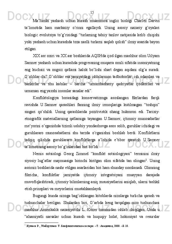 15
Ma’lumki   yashash   uchun   kurash   muammosi   ingliz   biologi   Charlez   Darvin
ta’limotida   ham   markaziy   o’rinni   egallaydi.   Uning   asosiy   nazariy   g’oyalari
biologic   evolutsiya   to’g’risidagi   “turlarning   tabiiy   tanlov   natijasida   kelib   chiqishi
yoki yashash uchun kurashda toza naslli turlarni saqlab qolish” ilmiy asarida bayon
etilgan.
XIX asr oxiri va XX asr boshlarida AQSHda ijod ilgan mashhur olim Uilyam
Samner yashash uchun kurashda progressning muqarra omili sifatida insoniyatning
eng   kuchsiz   va   ongsiz   qatlami   halok   bo’lishi   shart   degan   aqidani   olg’a   suradi.
G’oliblar-chi? G’oliblar esa jamiyatdagi ishbilarmon tadbirkorlar, ish odamlari va
bankirlar   va   shu   kabilar   –   barcha   “umumbashariy   qadriyatlar   ijodkorlari   va
umuman eng yaxshi insonlar sanalar edi”.
Konfliktologiya   borasidagi   konservatizmga   asoslangan   fikrlardan   farqli
ravishda   U.Samner   qarashlari   fanning   ilmiy   irmoqlariga   kutilmagan   “toshqin”
singari   qo’shildi.   Uning   qarashlarida   pozitivistik   ohang   hukmron   edi.   Tarixiy-
etnografik   materiallarning   qatlamiga   tayangan   U.Samner,   ijtimoiy   munosabatlar
me’yorini o’rganishda tizimli uslubiy yondashuvga asos solib, guruhlar ichidagi va
guruhlararo   munosabatlarni   shu   tarzda   o’rganishni   boshlab   berdi.   Konfliktlarni
tadqiq   qilishda   guruhlararo   konfliktlarga   a’lohida   e’tibor   qaratish   U.Samner
ta’limotining asosiy bo’g’inlaridan biri bo’ldi.
Nemis   sotsiologi   Georg   Zimmel   “konflikt   sotsiologiyasi”   terminini   ilmiy
siyosiy   lug’atlar   majmuasiga   birinchi   kiritgan   olim   sifatida   tan   olingan 1
.   Uning
asrimiz boshlarida nashr etilgan asarlaridan biri ham shunday nomlanadi. Olimning
fikricha,   konfliktlar   jamiyatda   ijtimoiy   integratsiyani   muayyan   darajada
muvofiqlashtiradi, ijtimoiy bilimlarning aniq xususiyatlarini aniqlab, ularni tashkil
etish prinsplari va meyorlarini mustahkamlaydi.
Bugungi   kunda nizoga  bag’ishlangan  kitoblarda  nizolarga  turlicha  qarash   va
tushunchalar   berilgan.   Shulardan   biri,   G’arbda   keng   tarqalgan   nizo   tushunchasi
mashhur   Amerikalik   nazariyotchi   L.   Kozer   tomonidan   ishlab   chiqilgan.   Unda   u
“ahamiyatli   narsalar   uchun   kurash   va   huquqiy   holat,   hokimiyat   va   resurslar
1
  Жумаев Р., Убайдуллаев У. Конфликтология асослари. –Т.: Академия, 2000. –Б. 18 . 