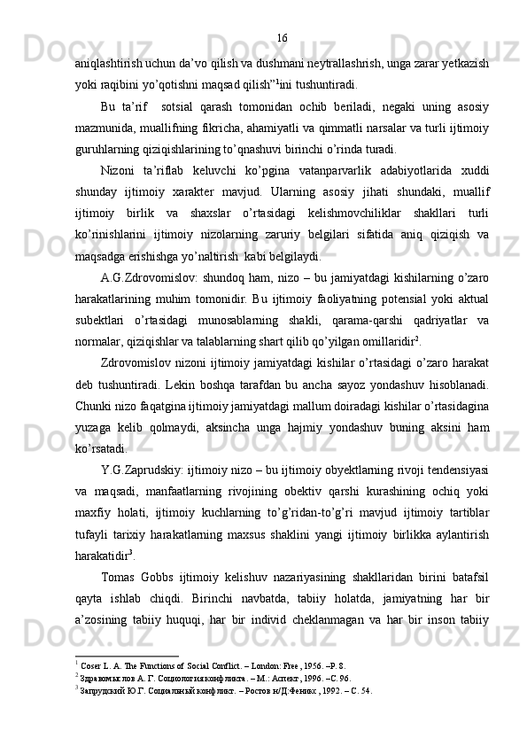 16
aniqlashtirish uchun da’vo qilish va dushmani neytrallashrish, unga zarar yetkazish
yoki raqibini yo’qotishni maqsad qilish” 1
ini tushuntiradi.
Bu   ta’rif     sotsial   qarash   tomonidan   ochib   beriladi,   negaki   uning   asosiy
mazmunida, muallifning fikricha, ahamiyatli va qimmatli narsalar va turli ijtimoiy
guruhlarning qiziqishlarining to’qnashuvi birinchi o’rinda turadi.
Nizoni   ta’riflab   keluvchi   ko’pgina   vatanparvarlik   adabiyotlarida   xuddi
shunday   ijtimoiy   xarakter   mavjud.   Ularning   asosiy   jihati   shundaki,   muallif
ijtimoiy   birlik   va   shaxslar   o’rtasidagi   kelishmovchiliklar   shakllari   turli
ko’rinishlarini   ijtimoiy   nizolarning   zaruriy   belgilari   sifatida   aniq   qiziqish   va
maqsadga erishishga yo’naltirish  kabi belgilaydi.
A.G.Zdrovomislov:  shundoq   ham,  nizo  –  bu  jamiyatdagi   kishilarning  o’zaro
harakatlarining   muhim   tomonidir.   Bu   ijtimoiy   faoliyatning   potensial   yoki   aktual
subektlari   o’rtasidagi   munosablarning   shakli,   qarama-qarshi   qadriyatlar   va
normalar, qiziqishlar va talablarning shart qilib qo’yilgan omillaridir 2
.
Zdrovomislov   nizoni   ijtimoiy   jamiyatdagi   kishilar   o’rtasidagi   o’zaro   harakat
deb   tushuntiradi.   Lekin   boshqa   tarafdan   bu   ancha   sayoz   yondashuv   hisoblanadi.
Chunki nizo faqatgina ijtimoiy jamiyatdagi mallum doiradagi kishilar o’rtasidagina
yuzaga   kelib   qolmaydi,   aksincha   unga   hajmiy   yondashuv   buning   aksini   ham
ko’rsatadi.
Y.G.Zaprudskiy: ijtimoiy nizo – bu ijtimoiy obyektlarning rivoji tendensiyasi
va   maqsadi,   manfaatlarning   rivojining   obektiv   qarshi   kurashining   ochiq   yoki
maxfiy   holati,   ijtimoiy   kuchlarning   to’g’ridan-to’g’ri   mavjud   ijtimoiy   tartiblar
tufayli   tarixiy   harakatlarning   maxsus   shaklini   yangi   ijtimoiy   birlikka   aylantirish
harakatidir 3
.
Tomas   Gobbs   ijtimoiy   kelishuv   nazariyasining   shakllaridan   birini   batafsil
qayta   ishlab   chiqdi.   Birinchi   navbatda,   tabiiy   holatda,   jamiyatning   har   bir
a’zosining   tabiiy   huquqi,   har   bir   individ   cheklanmagan   va   har   bir   inson   tabiiy
1
 Coser L. A. The Functions of Social Conflict. – London: Free, 1956. –P. 8.
2
 Здравомыслов А. Г. Социология конфликта.  –  М.: Аспект, 1996. – C . 96.
3
 Запрудский Ю.Г. Социальный конфликт.  –  Ростов н/Д:Феникс, 1992. –  C . 54. 