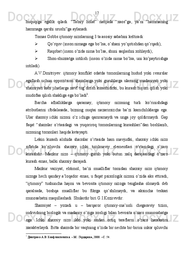 17
huquqiga   egalik   qiladi.   “Tabiiy   holat”   natijada   “xaos”ga,   ya’ni   “hammaning
hammaga qarshi urushi”ga aylanadi.
Tomas Gobbs ijtimoiy nizolarning 3 ta asosiy sababini keltiradi:
 Qo’rquv (inson nimaga ega bo’lsa, o’shani yo’qotishdan qo’rqadi);
 Raqobat (inson o’zida nima bo’lsa, shuni saqlashni xohlaydi);
 Shon-shuxratga   intilish   (inson   o’zida   nima   bo’lsa,   uni   ko’paytirishga
intiladi).
A.V.Dmitriyev:   ijtimoiy   konflikt   odatda   tomonlarning   hudud   yoki   resurslar
egallash   uchun   oppozitsion   shaxslarga   yoki   guruhlarga   ularning   madaniyati   yoki
shaxsiyati kabi jihatlarga xavf tug’dirish kurashidirki, bu kurash hujum qilish yoki
mudofaa qilish shakliga ega bo’ladi 1
.
Barcha   afzalliklarga   qaramay,   ijtimoiy   nizoning   turli   ko’rinishdagi
atributlarini   ifodalasada,   bizning   nuqtai   nazarimizcha   ba’zi   kamchiliklarga   ega.
Ular   shaxsiy   ichki   nizoni   o’z   ichiga   qamramaydi   va   unga   joy   qoldirmaydi.   Gap
faqat   “shaxslar   o’rtasidagi   va   yuqoriroq   tomonlarning   kurashlari”dan   boshlanib,
nizoning tomonlari haqida ketayapti.
Lekin   kurash   alohida   shaxslar   o’rtasida   ham   mavjudki,   shaxsiy   ichki   nizo
sifatida   ko’riluvchi   shaxsiy   ichki   tuzilmaviy   elementlari   o’rtasidagi   o’zaro
kurashdir.   Mazkur   nizo   –   ijtimoiy   guruh   yoki   butun   xalq   darajasidagi   o’zaro
kurash emas, balki shaxsiy darajadi.
Mazkur   vaziyat,   ehtimol,   ba’zi   mualliflar   tomidan   shaxsiy   nizo   ijtimoiy
nizoga hech qanday a’loqador emas, u faqat psixologik nizoni o’zida aks ettiradi,
“ijtimoiy”   tushuncha   hajmi   va   bevosita   ijtimoiy   nizoga   tenglasha   olmaydi   deb
qaralsada,   boshqa   mualliflar   bu   fikrga   qo’shilmaydi,   va   aksincha   teskari
munosabatni maqullashadi. Shulardir biri G.I.Kozirevdir.
Shaxsiyat   –   yozadi   u   –   barqaror   ijtimoiy-ma’noli   chegaraviy   tizim,
individning biologik va madaniy o’ziga xosligi bilan bevosita o’zaro munosabatga
ega.   Ichki   shaxsiy   nizo   ikki   yoki   undan   ortiq   taraflarni   o’zaro   harakatini
xarakterlaydi. Bitta shaxsda bir vaqtning o’zida bir nechta bir-birini inkor qiluvchi
1
 Дмитриев А.В. Конфликтология.  –  М.: Гардарика, 2000. – C . 54. 