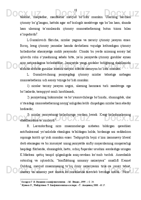 18
talablar,   maqsadlar,   manfaatlar   mavjud   bo’lishi   mumkin.   Ularning   barchasi
ijtimoiy bo’g’langan, hattoki agar sof biologik xarakterga ega bo’lsa ham, shunda
ham   ularning   ta’minlanishi   ijtimoiy   munosabatlarning   butun   tizimi   bilan
a’loqadordir 1
.
L.Gumnlovich   fikricha,   nizolar   yagona   va   zaruriy   ijtimoiy   jarayon   emas.
Biroq,   keng   ijtimoiy   jamoalar   hamda   davlatlarni   vujudga   keltiradigan   ijtimoiy
birlashuvlar   ahamiyatga   molik   jarayondir.   Chunki   bu   yerda   nizoning   asosiy   hal
qiluvchi   rolni   o‘ynashining   sababi   bitta,   ya’ni   jamiyatda   ijtimoiy   guruhlar   aynan
nizo natijasidagina birlashadilar. Jamiyatda yangi qoidalar birligining shakllanishi
alohida-alohida guruhlar kurashi natijasi sifatida namoyon bo‘lishi mumkin.
L.   Gumnlovichning   jamiyagdagi   ijtimoiy   nizolar   tabiatiga   nisbagan
munosabatlarini uch asosiy tezisga bo‘lish mumkin:
1)   nizolar   tarixiy   jarayon   negizi,   ularning   hammasi   turli   xarakterga   ega
bo‘lsalarda, taraqqiyot omili hisoblanadi;
2) jamiyatning hukmronlar va bo‘ysunuvchilarga bo‘linishi, shuningdek, ular
o‘rtasidagi munosabatlarning nouyg’unligidan kelib chiqadigan nizolar ham abadiy
hodisadir;
3)   nizolar   jamiyatning   birlashuviga   yordam   beradi.   Keng   birlashmalarning
shakllanishini ta’minlaydi 2
.
R.   Larendorfning   nizo   muammolariga   nisbatan   bildirgan   qarashlari
antifunksional   yo‘nalishda   ekanligini   ta’kildagan   holda,   birdaniga   uni   radikalizm
oqimiga kiritib qo‘yish mumkin emas. Tadqiqotchi bejiz o‘zini zamonaviy liberal
desb atamagan va bu xususiyat uning jamiyatda sinfiy mojarolarning muqarrarligi
haqidagi fikrlarida, shuningdek, hatto, ochiq fuqarolar urushini asoslashga uringan
K.Marksni   qattiq   tanqid   qilganligida   aniq-ravshan   ko‘rinib   turibdi.   Amerikalik
sotsiolog   va   iqtisodchi,   “konfliktning   umumiy   nazariyasi”   muallifi   Kennet
Oulding,   mavjud   muammoning   to‘liq   ilmiy   nazariyasini   tirik   va   jonsiz   tabiat,
shaxsiy   va   umumiy   past   doirasi   ko‘rinishlarida   tasvirlab   berishga   intildi.   “Nizo”
1
 Козырев Г. И. Введение в конфликтологию.  –  М.: Владос, 1999. –  C . 24.
2
  Жумаев Р., Убайдуллаев У. Конфликтология асослари. –Т.: Академия, 2000. –Б. 17 . 