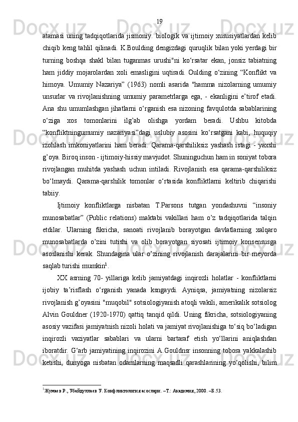 19
atamasi   uning   tadqiqotlarida   jismoniy.   biologik   va   ijtimoiy   xususiyatlardan   kelib
chiqib keng tahlil qilinadi. K.Boulding dengizdagi quruqlik bilan yoki yerdagi bir
turning   boshqa   shakl   bilan   tuganmas   urushi"ni   ko‘rsatar   ekan,   jonsiz   tabiatning
ham   jiddiy   mojarolardan   xoli   emasligini   uqtiradi.   Oulding   o‘zining   “Konflikt   va
himoya.   Umumiy   Nazariya”   (1963)   nomli   asarida   "hamma   nizolarning   umumiy
unsurlar   va   rivojlanishning   umumiy   parametrlarga   ega,   -   ekanligini   e’tirof   etadi.
Ana   shu   umumlashgan   jihatlarni   o‘rganish   esa   nizoning   favqulotda   sabablarining
o‘ziga   xos   tomonlarini   ilg’ab   olishga   yordam   beradi.   Ushbu   kitobda
“konfliktningumumiy   nazariyasi”dagi   uslubiy   asosini   ko‘rsatgani   kabi,   huquqiy
izohlash   imkoniyatlarini   ham   beradi.   Qarama-qarshiliksiz   yashash   istagi   -   yaxshi
g’oya. Biroq inson - ijtimoiy-hissiy mavjudot. Shuninguchun ham in soniyat tobora
rivojlangan   muhitda   yashash   uchun   intiladi.   Rivojlanish   esa   qarama-qarshiliksiz
bo‘lmaydi.   Qarama-qarshilik   tomonlar   o‘rtasida   konfliktlarni   keltirib   chiqarishi
tabiiy. 
Ijtimoiy   konfliktlarga   nisbatan   T.Parsons   tutgan   yondashuvni   “insoniy
munosabatlar”   (Public   relations)   maktabi   vakillari   ham   o’z   tadqiqotlarida   talqin
etdilar.   Ularning   fikricha,   sanoati   rivojlanib   borayotgan   davlatlarning   xalqaro
munosabatlarda   o’zini   tutishi   va   olib   borayotgan   siyosati   ijtimoiy   konsensusga
asoslanishi   kerak.   Shundagina   ular   o’zining   rivojlanish   darajalarini   bir   meyorda
saqlab turishi mumkin 1
. 
XX   asrning   70-   yillariga   kelib   jamiyatdagi   inqirozli   holatlar   -   konfliktlarni
ijobiy   ta’risflash   o‘rganish   yanada   ksngaydi.   Ayniqsa,   jamiyatning   nizolarsiz
rivojlanish g’oyasini "muqobil" sotsiologiyanish atoqli vakili, amerikalik sotsiolog
Alvin   Gouldner   (1920-1970)   qattiq   tanqid   qildi.   Uning   fikricha,   sotsiologiyaning
asosiy vazifasi jamiyatnish nizoli holati va jamiyat rivojlanishiga to‘siq bo‘ladigan
inqirozli   vaziyatlar   sabablari   va   ularni   bartaraf   etish   yo‘llarini   aniqlashdan
iboratdir. G‘arb jamiyatining inqirozini  A.Gouldnsr  insonning tobora yakkalashib
ketishi,   dunyoga   nisbatan   odamlarning   maqsadli   qarashlarining   yo‘qolishi,   bilim
1
Жумаев Р., Убайдуллаев У. Конфликтология асослари. –Т.: Академия, 2000. –Б. 53 . 