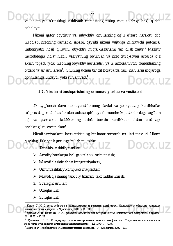 20
va   hokimiyat   o‘rtasidagi   ziddiyatli   munosabaglarning   rivojlanishiga   bog’liq   deb
baholaydi. 
Nizoni   qator   obyektiv   va   subyektiv   omillarning   og’ir   o’zaro   harakati   deb
hisoblab,   nizoning   dastlabki   sababi,   qaysiki   nizoni   vujudga   keltiruvchi   potensial
imkoniyatni   hosil   qiluvchi   obyektiv   nuqtai-nazarlarni   tan   olish   zarur. 1
  Mazkur
metodologik   holat   nizoli   vaziyatning   bo’linish   va   nizo   xulq-atvori   asosida   o’z
aksini topadi (yoki nizoning obyektiv aoslarida), ya’ni nizolashuvchi tomonlarning
o’zaro ta’sir usullarida 2
.  Shuning uchun bir xil holatlarda turli kishilarni mojaroga
qo’shilishga undaydi yoki ruhlantiradi 3
.
1.2.  Nizolarni boshqarishning zamonaviy uslub va vositalari
Ilk   uyg’onish   davri   namoyondalarining   davlat   va   jamiyatdagi   konflikatlar
to’g’risidagi mubohasalaridan xulosa qilib aytish mumkinki, odamlardagi sog’lom
aql   va   purma’no   tafakkurning   oshib   borishi   konfliktlar   oldini   olishdagi
boshlang’ich vosita ekan 4
.
Nizoli vaziyatlarni boshkarishning bir kator samarali  usullari mavjud. Ularni
q uyidagi ikki yirik guru h ga bulish mumkin :
1. Tarkibiy-tashkily usullar:
 Amaliy harakatga bo’lgan talabni tushuntirish;
 Muvofiqlashtirish va integratsiyalash;
 Umumtashkiliy kompleks maqsadlar;
 Muvofiqlashning tarkibiy tizimini takomilllashtirish.
2. Strategik usullar:
 Uzoqlashish;
 Silliqlashish;
1
  Ерина   С.   И.   О   роли   субъекта   в   возникновении   и   развитии   конфликта.   Мышление   и   общение:   активное
взаимодействие с миром. – Ярославль, 1988. – С. 120.
2
  Донцов  А.   И,  Полозова  Т.  А  Проблемы  объективных  детерминант  межличностного  конфликта  в  группе.
М., 1977. – С. 23.
3
  Гришина   Н.   В.   О   природе   социально-производственных   конфликтов.   Социально-психологические
проблемы руководства и управления коллективами. – М., 1974.  – С. 69.
4
  Жумаев Р., Убайдуллаев У. Конфликтология асослари. –Т.: Академия, 2000. –Б.9. 