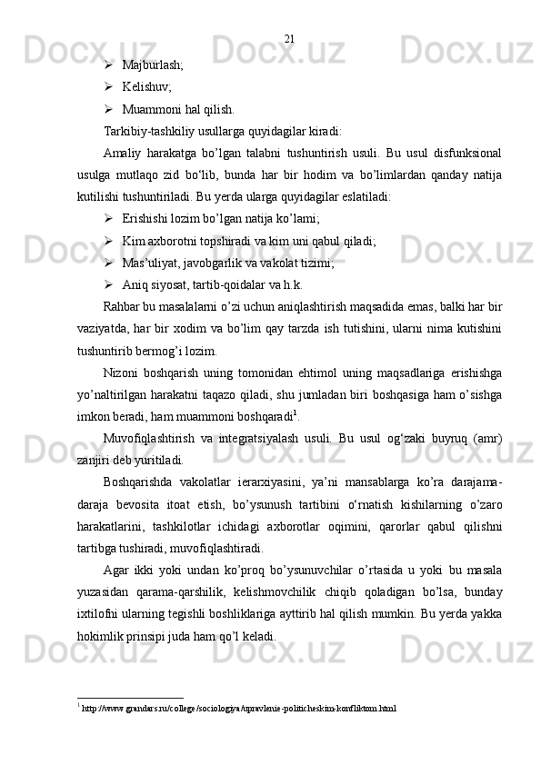 21
 Majburlash;
 Kelishuv;
 Muammoni hal qilish.
Tarkibiy-tashkiliy usullarga quyidagilar kiradi:
Amaliy   harakatga   bo’lgan   talabni   tushuntirish   usuli.   Bu   usul   disfunksional
usulga   mutlaqo   zid   bo‘lib,   bunda   har   bir   hodim   va   bo’limlardan   qanday   natija
kutilishi tushuntiriladi. Bu yerda ularga quyidagilar eslatiladi:
 Erishishi lozim bo’lgan natija ko’lami;
 Kim axborotni topshiradi va kim uni qabul qiladi;
 Mas’uliyat, javobgarlik va vakolat tizimi;
 Aniq siyosat, tartib-qoidalar va h.k.
Rahbar bu masalalarni o’zi uchun aniqlashtirish maqsadida emas, balki har bir
vaziyatda,   har   bir   xodim   va   bo’lim   qay   tarzda   ish   tutishini,   ularni   nima   kutishini
tushuntirib bermog’i lozim.
Nizoni   boshqarish   uning   tomonidan   ehtimol   uning   maqsadlariga   erishishga
yo’naltirilgan harakatni taqazo qiladi, shu jumladan biri  boshqasiga  ham  o’sishga
imkon beradi, ham muammoni boshqaradi 1
.
Muvofiqlashtirish   va   integratsiyalash   usuli.   Bu   usul   og‘zaki   buyruq   (amr)
zanjiri deb yuritiladi.
Boshqarishda   vakolatlar   ierarxiyasini,   ya’ni   mansablarga   ko’ra   darajama-
daraja   bevosita   itoat   etish,   bo’ysunush   tartibini   o‘rnatish   kishilarning   o’zaro
harakatlarini,   tashkilotlar   ichidagi   axborotlar   oqimini,   qarorlar   qabul   qilishni
tartibga tushiradi, muvofiqlashtiradi.
Agar   ikki   yoki   undan   ko’proq   bo’ysunuvchilar   o’rtasida   u   yoki   bu   masala
yuzasidan   qarama-qarshilik,   kelishmovchilik   chiqib   qoladigan   bo’lsa,   bunday
ixtilofni ularning tegishli boshliklariga ayttirib hal qilish mumkin. Bu yerda yakka
hokimlik prinsipi juda ham qo’l keladi.
1
  http://www.grandars.ru/college/sociologiya/upravlenie-politicheskim-konfliktom.html 