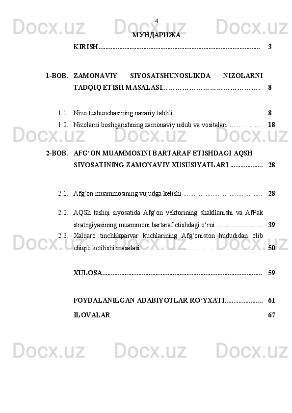4
МУНДАРИЖА
KIRISH .............................................................................................. 3
1-BOB. ZAMONAVIY   SIYOSATSHUNOSLIKDA   NIZOLARNI
TADQIQ ETISH MASALASI……………………………………. 8
1.1. Nizo tushunchasining nazariy tahlili ........................................ ........... 8
1.2. Nizolarni boshqarishning zamonaviy uslub va vositalari  ……… ....... 1 8
2-BOB. AFG‘ON MUAMMOSINI BARTARAF ETISHDAGI AQSH 
SIYOSATINING ZAMONAVIY XUSUSIYATLARI ................... 2 8
2.1. Afg‘on muammosining vujudga kelishi ............................. ................. 2 8
2.2. AQSh   tashqi   siyosatida   Afg‘on   vektorining   shakllanishi   va   AfPak
strategiyasining muammoni bartaraf etishdagi o‘rni ........... ................ 39
2.3. Xalqaro   tinchlikparvar   kuchlarining   Afg‘oniston   hududidan   olib
chiqib ketilishi masalasi  ……………………...................................... 5 0
XULOSA ............................................................................................ . 59
FOYDALANILGAN ADABIY O TLAR RO‘YXATI..................... . 61
ILOVALAR 67 