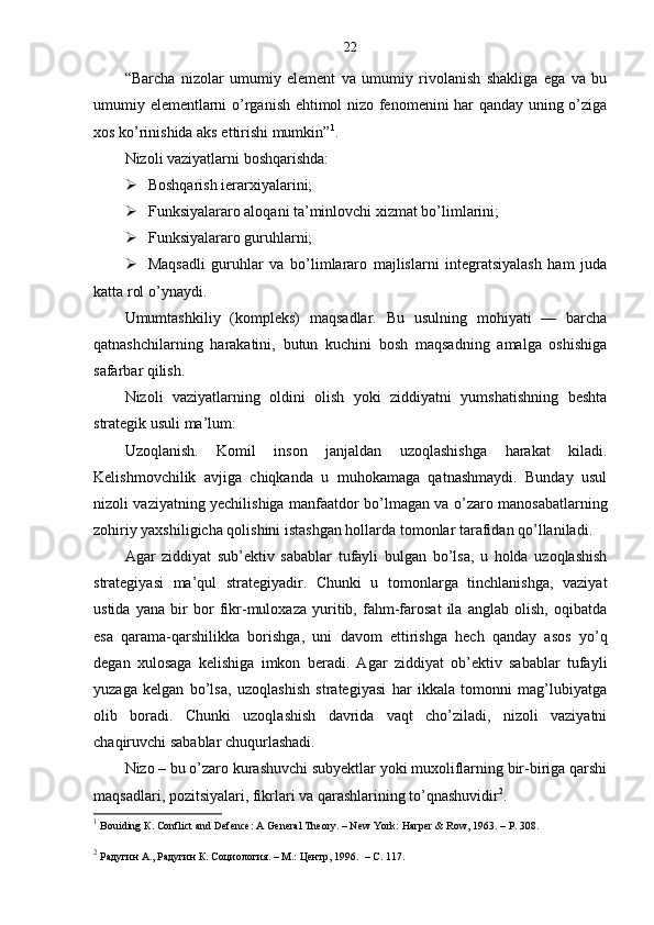 22
“Barcha   nizolar   umumiy   element   va   umumiy   rivolanish   shakliga   ega   va   bu
umumiy elementlarni o’rganish ehtimol nizo fenomenini har qanday uning o’ziga
xos ko’rinishida aks ettirishi mumkin” 1
. 
Nizoli vaziyatlarni boshqarishda:
 Boshqarish ierarxiyalarini;
 Funksiyalararo aloqani ta’minlovchi xizmat bo’limlarini;
 Funksiyalararo guruhlarni;
 Maqsadli   guruhlar   va   bo’limlararo   majlislarni   integratsiyalash   ham   juda
katta rol o’ynaydi.
Umumtashkiliy   (kompleks)   maqsadlar.   Bu   usulning   mohiyati   —   barcha
qatnashchilarning   harakatini,   butun   kuchini   bosh   maqsadning   amalga   oshishiga
safarbar qilish. 
Nizoli   vaziyatlarning   oldini   olish   yoki   ziddiyatni   yumshatishning   beshta
strategik usuli ma’lum: 
Uzoqlanish.   Komil   inson   janjaldan   uzoqlashishga   harakat   kiladi.
Kelishmovchilik   avjiga   chiqkanda   u   muhokamaga   qatnashmaydi.   Bunday   usul
nizoli vaziyatning yechilishiga manfaatdor bo’lmagan va o’zaro manosabatlarning
zohiriy yaxshiligicha qolishini istashgan hollarda tomonlar tarafidan qo’llaniladi. 
Agar   ziddiyat   sub’ektiv   sabablar   tufayli   bulgan   bo’lsa,   u   holda   uzoqlashish
strategiyasi   ma’qul   strategiyadir.   Chunki   u   tomonlarga   tinchlanishga,   vaziyat
ustida   yana   bir   bor   fikr-muloxaza   yuritib,   fahm-farosat   ila   anglab   olish,   oqibatda
esa   qarama-qarshilikka   borishga,   uni   davom   ettirishga   hech   qanday   asos   yo’q
degan   xulosaga   kelishiga   imkon   beradi.   Agar   ziddiyat   ob’ektiv   sabablar   tufayli
yuzaga   kelgan   bo’lsa,   uzoqlashish   strategiyasi   har   ikkala   tomonni   mag’lubiyatga
olib   boradi.   Chunki   uzoqlashish   davrida   vaqt   cho’ziladi,   nizoli   vaziyatni
chaqiruvchi sabablar chuqurlashadi.
Nizo – bu o’zaro kurashuvchi subyektlar yoki muxoliflarning bir-biriga qarshi
maqsadlari, pozitsiyalari, fikrlari va qarashlarining to’qnashuvidir 2
. 
1
 Bouiding  К . Conflict and Defence: A General Theory. – New York: Harper & Row, 1963. – P. 308.
2
  Радугин А., Радугин К. Социология. – М.: Центр, 1996.  –  C . 117. 