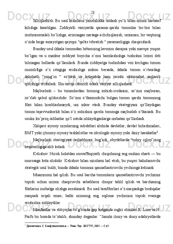 23
Silliqlashish. Bu usul kishilarni yaxshilikka undash yo‘li bilan nizoni bartaraf
kilishga   karatilgan.   Ziddiyatli   vaziyatda   qarama-qarshi   tomonlar   bir-biri   bilan
xushmuomalali bo’lishga, arzimagan narsaga achchiqlanish, umuman, bir vaqtning
o‘zida birga suzayotgan qayiqni "qaltis tebratish " yaramasligiga chaqirishadi.
Bunday usul ikkala tomondan bittasining lavozim darajasi yoki mavqei yuqori
bo‘lgan   va   u   mazkur   ziddiyat   buyicha   o‘zini   baxslashishga   tushishni   lozim   deb
bilmagan   hollarda   qo’llaniladi.   Bunda   ziddiyatga   tushishdan   voz   kechgan   tomon
muxolifiga   o‘z   istagiga   erishishga   imkon   bersada,   ikkala   tomon   o’rtasidagi
dahshatli   "yong‘in   "   so‘nadi   va   kelajakda   ham   yaxshi   munosabat   saqlanib
qolishiga erishiladi. Shu tariqa ishonch orkali vaziyat silliqlashadi.
Majburlash   –   bu   tomonlardan   birining   xohish-irodasini,   so’zini   majburan,
zo’rlab   qabul   qildirishdir.   So‘zini   o’tkazmokchi   bulgan   tomon   qarshi   tomonning
fikri   bilan   hisoblashmaydi,   uni   inkor   etadi.   Bunday   strategiyani   qo’llaydigan
tomon tajavvuzkorlik bilan o‘z xohishini qarshi tomonga majburlab o’tkazadi. Bu
usulni ko’proq rahbarlar qo’l ostida ishlaydiganlarga nisbatan qo‘llashadi.
Xalqaro siyosiy nizolarning subektlari alohida davlatlar, davlat birlashmalari,
BMT yoki ijtimoiy-siyosiy tashkilotlar va ideologik-siyosiy yoki diniy harakatlar 1
.
Majburlash   strategiyasi   tashabbusni   bug‘adi,   obyektlarda   "ruhiy   iqlim”ning
beqarorligiga olib keladi. 
Kelishuv. Nizoli holatdan muvaffaqiyatli chiqishning eng muhim sharti — bu
murosaga kela olishdir. Kelishuv bilan nizolarni hal etish, bu yuqori baholanuvchi
strategik usul bulib, bunda ikkala tomonni qanoatlantiruvchi yechimga kelinadi.
Muammoni hal qilish. Bu usul barcha tomonlarni qanoatlantiruvchi yechimni
topish   uchun   nizoni   chaqiruvchi   sabablarni   chuqur   tahlil   qilish   va   barchaning
fikrlarini inobatga olishga asoslanadi. Bu usul tarafdorlari o‘z maqsadiga boshqalar
maqsadi   orqali   emas,   balki   nizoning   eng   oqilona   yechimini   topish   evaziga
erishishni xohlaydilar.
Manfaatlar va ehtiyojlar to’g’risida gap ketganda ingliz olimlari R. Luse va H.
Paifo bu borada to’xtalib, shunday deganlar. “Jamiki ilmiy va diniy adabiyotlarda
1
 Давлатчина С. Конфликтология. – Улан-Удэ: ВСГТУ, 2005. – С.65. 