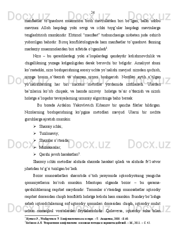 24
manfaatlar   to’qnashuvi   muammosi   bosh   mavzulardan   biri   bo’lgan,   balki   ushbu
mavzuni   Alloh   haqidagi   yoki   sevgi   va   ichki   tuyg’ular   haqidagi   mavzularga
tenglashtirish  mumkindir.  Ehtimol   “manfaat”  tushunchasiga  nisbatan   juda  oshirib
yuborilgan   bahodir.   Biroq   konfliktologiyada   ham   manfaatlar   to’qnashuvi   fanning
markaziy muammolaridan biri sifatida o’rganiladi 1
.
Nizo   –   bu   qarashlardagi   yoki   a’loqalardagi   qandaydir   kelishmovchilik   va
chigallikning   yuzaga   kelganligidan   darak   beruvchi   bir   belgidir.   Amaliyot   shuni
ko’rsatadiki, nizo boshqarishning asosiy uchta yo’nalishi mavjud: nizodan qochish,
nizoga   bosim   o’tkazish   va   shaxsan   nizoni   boshqarish.   Nomlari   aytib   o’tilgan
yo’nalishlarning   har   biri   maxsus   metodlar   yordamida   izohlanadi.   Ulardan
ba’zilarini   ko’rib   chiqsak,   va   hamda   nizoviy     holatga   ta’sir   o’tkazish   va   nizoli
holatga a’loqador tavsiyalarning umumiy algoritmiga baho bersak. 
Bu   borada   Ardalon   Yakovlevich   Kibanov   bir   qancha   fikrlar   bildirgan.
Nizolarning   boshqarishning   ko’pgina   metodlari   mavjud.   Ularni   bir   nechta
guruhlarga ajratish mumkin:
 Shaxsiy ichki;
 Tuzilmaviy;
 Shaxslar o’rtasida;
 Muzokaralar;
 Qarshi javob harakatlari 2
.
Shaxsiy   ichki   metodlar   alohida   shaxsda   harakat   qiladi   va   alohida   fe’l-atvor
jihatidan to’g’ri tuzilgan bo’ladi.
Bozor   munosabatlari   sharoitida   o’tish   jarayonida   iqtisodiyotning   yangicha
qonuniyatlarini   ko’rish   mumkin.   Mantiqan   olganda   bozor   –   bu   qarama-
qarshiliklarning   raqobat   maydinidir.   Tomonlar   o’rtasidagi   munosabatlar   iqtisodiy
raqobat doirasidan chiqib konfliktli holatga kelishi ham mumkin. Bunday bo’lishga
sabab   iqtisodchilarning   sof   iqtisodiy   qonunlari   doirasidan   chiqib,   iqtisodiy   muhit
uchun   nomaqbul   vositalardan   foydalanishidir.   Qolaversa,   iqtisodiy   soha   bilan
1
Жумаев Р., Убайдуллаев У. Конфликтология асослари. –Т.: Академия, 2000. –Б. 60 .
2
Кибанов А.Я.  Упаравление конфликтами: основные методы и варианты дейтвий.   –   M ., 2011. – С. 42. 