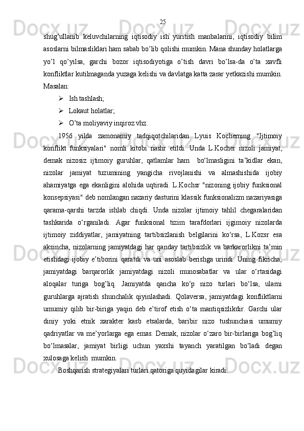 25
shug’ullanib   keluvchilarning   iqtisodiy   ish   yuritish   manbalarini,   iqtisodiy   bilim
asoslarni bilmasliklari ham sabab bo’lib qolishi mumkin. Mana shunday holatlarga
yo’l   qo’yilsa,   garchi   bozor   iqtisodiyotiga   o’tish   davri   bo’lsa-da   o’ta   xavfli
konfliktlar kutilmaganda yuzaga kelishi va davlatga katta zarar yetkazishi mumkin.
Masalan:
 Ish tashlash;
 Lokaut holatlar;
 O’ta moliyaviy inqiroz vhz.
1956   yilda   zamonamiy   tadqiqotchilaridan   Lyuis   Kocherning   "Ijtimoiy
konflikt   funksiyalari"   nomli   kitobi   nashr   etildi.   Unda   L.Kocher   nizoli   jamiyat,
demak   nizosiz   ijtimoiy   guruhlar,   qatlamlar   ham     bo‘lmasligini   ta’kidlar   ekan,
nizolar   jamiyat   tuzumining   yangicha   rivojlanishi   va   almashishida   ijobiy
ahamiyatga   ega   ekanligini   alohida   uqtiradi.   L.Kochsr   "nizoning   ijobiy   funksional
konsepsiyasi" deb nomlangan nazariy dasturini klassik funksionalizm nazariyasiga
qarama-qarshi   tarzda   ishlab   chiqdi.   Unda   nizolar   ijtimoiy   tahlil   chegaralaridan
tashkarida   o‘rganiladi.   Agar   funksional   tizim   tarafdorlari   ijgimoiy   nizolarda
ijtimoiy   ziddiyatlar,   jamiyatning   tartibsizlanish   belgilarini   ko‘rsa,   L.Kozsr   esa
aksincha,   nizolarning   jamiyatdagi   har   qanday   tartibsizlik   va   barkarorlikni   ta’min
etishdagi   ijobiy   e’tiborini   qaratdi   va   uni   asoslab   berishga   urindi.   Uning   fikricha,
jamiyatdagi   barqarorlik   jamiyatdagi   nizoli   munosabatlar   va   ular   o‘rtasidagi
aloqalar   turiga   bog’liq.   Jamiyatda   qancha   ko‘p   nizo   turlari   bo‘lsa,   ularni
guruhlarga   ajratish   shunchalik   qiyinlashadi.   Qolaversa,   jamiyatdagi   konfliktlarni
umumiy   qilib   bir-biriga   yaqin   deb   e’tirof   etish   o‘ta   mantiqsizlikdir.   Garchi   ular
diniy   yoki   etnik   xarakter   kasb   etsalarda,   baribir   nizo   tushunchasi   umumiy
qadriyatlar   va   me’yorlarga   ega   emas.   Demak,   nizolar   o‘zaro   bir-birlariga   bog’liq
bo‘lmasalar,   jamiyat   birligi   uchun   yaxshi   tayanch   yaratilgan   bo‘ladi   degan
xulosaga kelish  mumkin.
Boshqarish strategiyalari turlari qatoriga quyidagilar kiradi: 