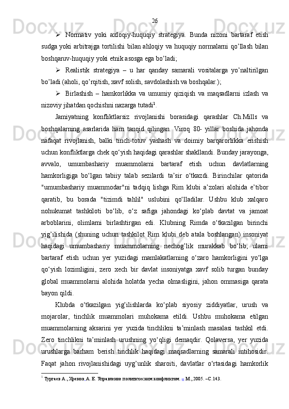 26
 Normativ   yoki   axloqiy-huquqiy   strategiya.   Bunda   nizoni   bartaraf   etish
sudga yoki arbitrajga tortilishi bilan ahloqiy va huquqiy normalarni qo’llash bilan
boshqaruv-huquqiy yoki etnik asosga ega bo’ladi;
 Realistik   strategiya   –   u   har   qanday   samarali   vositalarga   yo’naltirilgan
bo’ladi (aholi, qo’rqitish, xavf solish, savdolashish va boshqalar.);
 Birlashish   –   hamkorlikka   va   umumiy   qiziqish   va   maqsadlarni   izlash   va
nizoviy jihatdan qochishni nazarga tutadi 1
.
Jamiyatning   konfliktlarsiz   rivojlanishi   borasidagi   qarashlar   Ch.Mills   va
boshqalarning   asarlarida   ham   tanqid   qilingan.   Viroq   80-   yillar   boshida   jahonda
nafaqat   rivojlanish,   balki   tinch-totuv   yashash   va   doimiy   barqarorlikka   erishish
uchun konfliktlarga chek qo‘yish haqidagi qarashlar shakllandi. Bunday jarayonga,
avvalo,   umumbashariy   muammolarni   bartaraf   etish   uchun   davlatlarning
hamkorligiga   bo‘lgan   tabiiy   talab   sezilardi   ta’sir   o‘tkazdi.   Birinchilar   qatorida
"umumbashariy   muammodar"ni   tadqiq   lishga   Rim   klubi   a’zolari   alohida   e’tibor
qaratib,   bu   borada   "tizimdi   tahlil"   uslubini   qo‘lladilar.   Ushbu   klub   xalqaro
nohukumat   tashkiloti   bo‘lib,   o‘z   safiga   jahondagi   ko‘plab   davtat   va   jamoat
arboblarini,   olimlarni   birlashtirgan   edi.   Klubning   Rimda   o‘tkazilgan   birinchi
yig’ilishida   (shuning   uchun   tashkilot   Rim   klubi   deb   atala   boshlangan)   insoniyat
haqidagi   umumbashariy   muammolarning   nechog’lik   murakkab   bo‘lib,   ularni
bartaraf   etish   uchun   yer   yuzidagi   mamlakatlarning   o‘zaro   hamkorligini   yo‘lga
qo‘yish   lozimligini,   zero   xech   bir   davlat   insoniyatga   xavf   solib   turgan   bunday
global   muammolarni   alohida   holatda   yecha   olmasligini,   jahon   ommasiga   qarata
bayon qildi.
Klubda   o‘tkazilgan   yig’ilishlarda   ko‘plab   siyosiy   ziddiyatlar,   urush   va
mojarolar,   tinchlik   muammolari   muhokama   etildi.   Ushbu   muhokama   etilgan
muammolarning   aksarini   yer   yuzida   tinchlikni   ta’minlash   masalasi   tashkil   etdi.
Zero   tinchlikni   ta’minlash   urushning   yo‘qligi   demaqdir.   Qolaversa,   yer   yuzida
urushlarga   barham   berish   tinchlik   haqidagi   maqsadlarning   samarali   intihosidir.
Faqat   jahon   rivojlanishidagi   uyg’unlik   sharoiti,   davlatlar   o‘rtasidagi   hamkorlik
1
  Тургаев А., Хренов   А. Е. Управление политическим конфликтом.  –  М., 2005 . – C .143. 