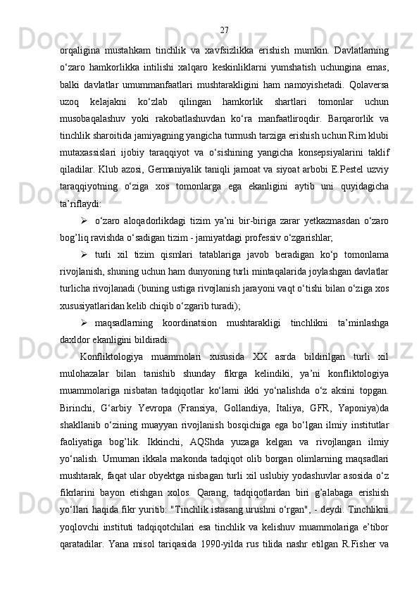27
orqaligina   mustahkam   tinchlik   va   xavfsizlikka   erishish   mumkin.   Davlatlarning
o‘zaro   hamkorlikka   intilishi   xalqaro   keskinliklarni   yumshatish   uchungina   emas,
balki   davlatlar   umummanfaatlari   mushtarakligini   ham   namoyishetadi.   Qolaversa
uzoq   kelajakni   ko‘zlab   qilingan   hamkorlik   shartlari   tomonlar   uchun
musobaqalashuv   yoki   rakobatlashuvdan   ko‘ra   manfaatliroqdir.   Barqarorlik   va
tinchlik sharoitida jamiyagning yangicha turmush tarziga erishish uchun Rim klubi
mutaxassislari   ijobiy   taraqqiyot   va   o‘sishining   yangicha   konsepsiyalarini   taklif
qiladilar. Klub azosi, Germaniyalik taniqli jamoat va siyoat  arbobi E.Pestel uzviy
taraqqiyotning   o‘ziga   xos   tomonlarga   ega   ekanligini   aytib   uni   quyidagicha
ta’riflaydi:
 o‘zaro   aloqadorlikdagi   tizim   ya’ni   bir-biriga   zarar   yetkazmasdan   o‘zaro
bog’liq ravishda o‘sadigan tizim - jamiyatdagi professiv o‘zgarishlar;
 turli   xil   tizim   qismlari   tatablariga   javob   beradigan   ko‘p   tomonlama
rivojlanish, shuning uchun ham dunyoning turli mintaqalarida joylashgan davlatlar
turlicha rivojlanadi (buning ustiga rivojlanish jarayoni vaqt o‘tishi bilan o‘ziga xos
xususiyatlaridan kelib chiqib o‘zgarib turadi);
 maqsadlarning   koordinatsion   mushtarakligi   tinchlikni   ta’minlashga
daxldor ekanligini bildiradi.
Konfliktologiya   muammolari   xususida   XX   asrda   bildirilgan   turli   xil
mulohazalar   bilan   tanishib   shunday   fikrga   kelindiki,   ya’ni   konfliktologiya
muammolariga   nisbatan   tadqiqotlar   ko‘lami   ikki   yo‘nalishda   o‘z   aksini   topgan.
Birinchi,   G‘arbiy   Yevropa   (Fransiya,   Gollandiya,   Italiya,   GFR,   Yaponiya)da
shakllanib   o‘zining   muayyan   rivojlanish   bosqichiga   ega   bo‘lgan   ilmiy   institutlar
faoliyatiga   bog’lik.   Ikkinchi,   AQShda   yuzaga   kelgan   va   rivojlangan   ilmiy
yo‘nalish.   Umuman   ikkala   makonda   tadqiqot   olib   borgan   olimlarning   maqsadlari
mushtarak, faqat ular obyektga nisbagan turli xil uslubiy yodashuvlar  asosida  o‘z
fikrlarini   bayon   etishgan   xolos.   Qarang,   tadqiqotlardan   biri   g’alabaga   erishish
yo‘llari haqida fikr yuritib: "Tinchlik istasang urushni o‘rgan", - deydi. Tinchlikni
yoqlovchi   instituti   tadqiqotchilari   esa   tinchlik   va   kelishuv   muammolariga   e’tibor
qaratadilar.   Yana   misol   tariqasida   1990-yilda   rus   tilida   nashr   etilgan   R.Fisher   va 
