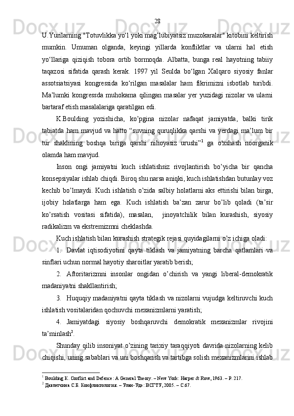 28
U.Yurilarning "Totuvlikka yo‘l yoki mag’lubiyatsiz muzokaralar" kitobini keltirish
mumkin.   Umuman   olganda,   keyingi   yillarda   konfliktlar   va   ularni   hal   etish
yo‘llariga   qiziqish   tobora   ortib   bormoqda.   Albatta,   bunga   real   hayotning   tabiiy
taqazosi   sifatida   qarash   kerak.   1997   yil   Seulda   bo‘lgan   Xalqaro   siyosiy   fanlar
assotsiatsiyasi   kongressida   ko‘rilgan   masalalar   ham   fikrimizni   isbotlab   turibdi.
Ma’lumki   kongressda   muhokama   qilingan   masalar   yer   yuzidagi   nizolar   va   ularni
bartaraf etish masalalariga qaratilgan edi.
K.Boulding   yozishicha,   ko’pgina   nizolar   nafaqat   jamiyatda,   balki   tirik
tabiatda   ham   mavjud   va   hatto   “suvning   quruqlikka   qarshi   va   yerdagi   ma’lum   bir
tur   shaklining   boshqa   biriga   qarshi   nihoyasiz   urushi” 1
  ga   o'xshash   noorganik
olamda ham mavjud.
Inson   ongi   jamiyatni   kuch   ishlatishsiz   rivojlantirish   bo’yicha   bir   qancha
konsepsiyalar ishlab chiqdi. Biroq shu narsa aniqki, kuch ishlatishdan butunlay voz
kechib bo’lmaydi. Kuch ishlatish  o’zida salbiy holatlarni aks ettirishi  bilan birga,
ijobiy   holatlarga   ham   ega.   Kuch   ishlatish   ba’zan   zarur   bo’lib   qoladi   (ta’sir
ko’rsatish   vositasi   sifatida),   masalan,     jinoyatchilik   bilan   kurashish,   siyosiy
radikalizm va ekstremizmni cheklashda.
Kuch ishlatish bilan kurashish strategik rejasi quyidagilarni o’z ichiga oladi:
1. Davlat   iqtisodiyotini   qayta   tiklash   va   jamiyatning   barcha   qatlamlari   va
sinflari uchun normal hayotiy sharoitlar yaratib berish;
2. Aftoritarizmni   insonlar   ongidan   o’chirish   va   yangi   liberal-demokratik
madaniyatni shakllantirish;
3. Huquqiy madaniyatni qayta tiklash va nizolarni vujudga keltiruvchi kuch
ishlatish vositalaridan qochuvchi mexanizmlarni yaratish;
4. Jamiyatdagi   siyosiy   boshqaruvchi   demokratik   mexanizmlar   rivojini
ta’minlash 2
.
Shunday qilib insoniyat o’zining tarixiy taraqqiyoti davrida nizolarning kelib
chiqishi, uning sabablari va uni boshqarish va tartibga solish mexanizmlarini ishlab
1
 Boulding  К . Conflict and Defence: A General Theory. – New York: Harper & Row, 1963. – P. 217.
2
 Давлетчина С.Б. Конфликтология. – Улан-Удэ: ВСГТУ, 2005. – С.67.  