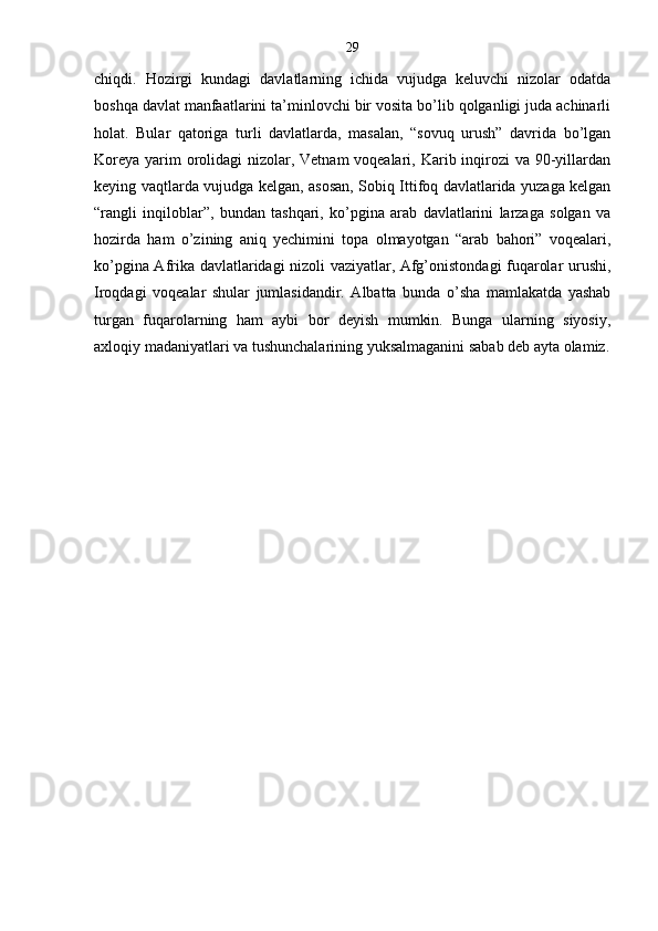 29
chiqdi.   Hozirgi   kundagi   davlatlarning   ichida   vujudga   keluvchi   nizolar   odatda
boshqa davlat manfaatlarini ta’minlovchi bir vosita bo’lib qolganligi juda achinarli
holat.   Bular   qatoriga   turli   davlatlarda,   masalan,   “sovuq   urush”   davrida   bo’lgan
Koreya yarim orolidagi nizolar, Vetnam voqealari, Karib inqirozi  va 90-yillardan
keying vaqtlarda vujudga kelgan, asosan, Sobiq Ittifoq davlatlarida yuzaga kelgan
“rangli   inqiloblar”,   bundan   tashqari,   ko’pgina   arab   davlatlarini   larzaga   solgan   va
hozirda   ham   o’zining   aniq   yechimini   topa   olmayotgan   “arab   bahori”   voqealari,
ko’pgina Afrika davlatlaridagi nizoli vaziyatlar, Afg’onistondagi fuqarolar urushi,
Iroqdagi   voqealar   shular   jumlasidandir.   Albatta   bunda   o’sha   mamlakatda   yashab
turgan   fuqarolarning   ham   aybi   bor   deyish   mumkin.   Bunga   ularning   siyosiy,
axloqiy madaniyatlari va tushunchalarining yuksalmaganini sabab deb ayta olamiz. 