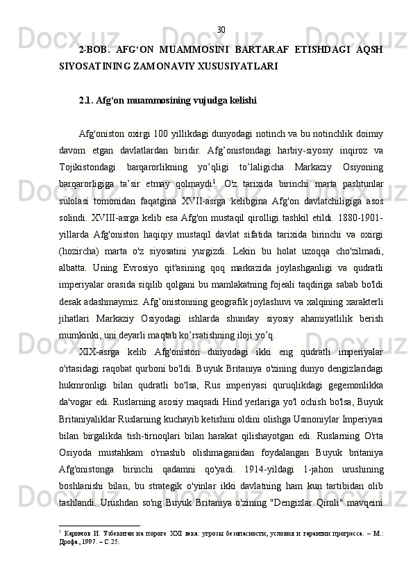 30
2-BOB.   AFG‘ON   MUAMMOSINI   BARTARAF   ETISHDAGI   AQSH
SIYOSATINING ZAMONAVIY XUSUSIYATLARI
2.1. Afg‘on muammosining vujudga kelishi
Afg'oniston oxirgi 100 yillikdagi dunyodagi notinch va bu notinchlik doimiy
davom   etgan   davlatlardan   biridir.   Afg’onistondagi   harbiy-siyosiy   inqiroz   va
Tojikistondagi   barqarorlikning   yo’qligi   to’laligicha   Markaziy   Osiyoning
barqarorligiga   ta’sir   etmay   qolmaydi 1
.   O'z   tarixida   birinchi   marta   pashtunlar
sulolasi   tomonidan   faqatgina   XVII-asrga   kelibgina   Afg'on   davlatchiligiga   asos
solindi.  XVIII-asrga  kelib  esa   Afg'on   mustaqil  qirolligi  tashkil   etildi.  1880-1901-
yillarda   Afg'oniston   haqiqiy   mustaqil   davlat   sifatida   tarixida   birinchi   va   oxirgi
(hozircha)   marta   o'z   siyosatini   yurgizdi.   Lekin   bu   holat   uzoqqa   cho'zilmadi,
albatta.   Uning   Evrosiyo   qit'asining   qoq   markazida   joylashganligi   va   qudratli
imperiyalar orasida siqilib qolgani bu mamlakatning fojeali taqdiriga sabab bo'ldi
desak adashmaymiz.   Afg’onistonning geografik joylashuvi va xalqining xarakterli
jihatlari   Markaziy   Osiyodagi   ishlarda   shunday   siyosiy   ahamiyatlilik   berish
mumkinki, uni deyarli maqtab ko’rsatishning iloji yo’q.
XIX-asrga   kelib   Afg'oniston   dunyodagi   ikki   eng   qudratli   imperiyalar
o'rtasidagi   raqobat   qurboni   bo'ldi.   Buyuk   Britaniya   o'zining   dunyo  dengizlaridagi
hukmronligi   bilan   qudratli   bo'lsa,   Rus   imperiyasi   quruqlikdagi   gegemonlikka
da'vogar edi. Ruslarning asosiy  maqsadi  Hind yerlariga yo'l  ochish bo'lsa, Buyuk
Britaniyaliklar Ruslarning kuchayib ketishini oldini olishga Usmoniylar Imperiyasi
bilan   birgalikda   tish-tirnoqlari   bilan   harakat   qilishayotgan   edi.   Ruslarning   O'rta
Osiyoda   mustahkam   o'rnashib   olishmaganidan   foydalangan   Buyuk   britaniya
Afg'onistonga   birinchi   qadamni   qo'yadi.   1914-yildagi   1-jahon   urushining
boshlanishi   bilan,   bu   strategik   o'yinlar   ikki   davlatning   ham   kun   tartibidan   olib
tashlandi.   Urushdan   so'ng   Buyuk   Britaniya   o'zining   "Dengizlar   Qiroli"   mavqeini
1
  Каримов   И.   Узбекитан   на   пороге   XXI   века:   угрозы   безопасности,   условия   и   гарантии   прогресса.   –   М.:
Дрофа, 1997. – С.25. 