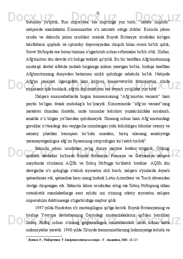 31
butunlay   yo'qotdi,   Rus   imperiyasi   esa   inqirozga   yuz   tutib,   “oktabr   inqilobi”
natijasida   mamlakatni   Kommunistlar   o'z   nazorati   ostiga   oldilar.   Birinchi   jahon
urushi   va   ikkinchi   jahon   urushlari   orasida   Buyuk   Britaniya   urushdan   ko'rgan
talofatlarni   qoplash   va   iqtisodiy   depressiyadan   chiqish   bilan   ovora   bo'lib   qoldi,
Sovet Ittifoqida esa butun tuzimni o'zgartirish uchun reformalar bo'lib o'tdi. Xullas,
Afg'oniston shu davrda o'z holiga tashlab qo'yildi. Bu bir tarafdan Afg'onistonning
mustaqil   davlat   sifatida   yashab   turganiga   imkon   yaratgan   bo'lsa,   boshqa   tarafdan
Afg'onistonning   dunyodan   batamom   uzilib   qolishiga   sababchi   bo'ldi.   Natijada
Afg'on   jamiyati   ilgarigidan   ham   ko'proq   konservatorlik   xususiyatini   o'zida
mujassam qila boshladi, afg'on diplomatiyasi esa deyarli yo'qlikka yuz tutdi.
Xalqaro   munosabatlarda   bugun   konsensusning   “Afg’oniston   varianti”   ham
paydo   bo’lgan   desak   mubolag’a   bo’lmaydi.   Konsensusda   “afg’on   variant”ning
xarakteri   shundan   iboratki,   unda   tomonlar   kelishivi   yuzakichilikka   asoslanib,
amalda   o’z   bilgan   yo’llaridan   qolishmaydi.   Shuning   uchun   ham   Afg’onistondagi
guruhlar o’rtasidagi shu vaqtgacha imzolangan yoki kelishilgan bitimlar rasmiy va
nazariy   jihatdan   benuqson   bo’lishi   mumkin,   biroq   ularning   amaliyotga
yaramayotganligini afg’on fojeasining serqirraligini ko’rsatib turibdi 1
.
Ikkinchi   jahon   urushidan   so'ng   dunyo   xaritasi   keskin   o'zgardi.   Oldingi
qudratli   davlatlar   bo'lmish   Buyuk   Britaniya,   Fransiya   va   Germaniya   xalqaro
maydonda   o'rinlarini   AQSh   va   Sobiq   Ittifoqga   bo'shatib   berdilar.   AQSh   shu
davrgacha   o'z   qobig'iga   o'ralish   siyosatini   olib   borib,   xalqaro   o'yinlarda   deyarli
qatnashmas edi, qatnashsa ham uning hududi Lotin Amerikasi va Tinch okeanidan
chetga chiqmagan edi. Ikkinchi Jahon urushidan so'ng esa Sobiq Ittifoqning ulkan
sotsialistik   mamlakatlarga   asos   solishi   uni   o'zining   odatiy   siyosatini   xalqaro
imperializm doktrinasiga o'zgartirishga majbur qildi.
1947-yilda Hindiston o'z mustaqilligini qo'lga kiritdi. Buyuk Britaniyaning va
boshqa   Yevropa   davlatlarining   Osiyodagi   mustamlakalarini   qo'ldan   berishlari
Sobiq   Ittifoq   uchun   o'zining   gegemonligini   mustahkamlab   olish   uchun   katta
imkoniyatlar yaratdi. 1940-yilda Xitoyda kommunistlarning hokimiyatga kelishi va
1
  Жумаев Р., Убайдуллаев У. Конфликтология асослари. –Т.: Академия, 2000. –Б. 127 . 
