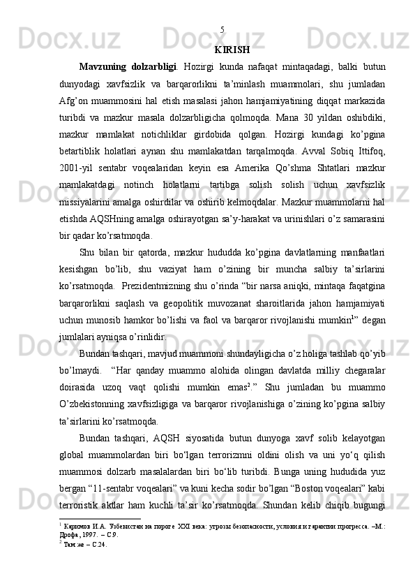5
KIRIS H
Mavzuning   dolzarbligi .   Hozirgi   kunda   nafaqat   mintaqadagi,   balki   butun
dunyodagi   xavfsizlik   va   barqarorlikni   ta’minlash   muammolari,   shu   jumladan
Afg’on   muammosini   hal   etish   masalasi   jahon   hamjamiyatining   diqqat   markazida
turibdi   va   mazkur   masala   dolzarbligicha   qolmoqda.   Mana   30   yildan   oshibdiki,
mazkur   mamlakat   notichliklar   girdobida   qolgan.   Hozirgi   kundagi   ko’pgina
betartiblik   holatlari   aynan   shu   mamlakatdan   tarqalmoqda.   Avval   Sobiq   Ittifoq,
2001-yil   sentabr   voqealaridan   keyin   esa   Amerika   Qo’shma   Shtatlari   mazkur
mamlakatdagi   notinch   holatlarni   tartibga   solish   solish   uchun   xavfsizlik
missiyalarini amalga oshirdilar va oshirib kelmoqdalar. Mazkur muammolarni hal
etishda AQSHning amalga oshirayotgan sa’y-harakat va urinishlari o’z samarasini
bir qadar ko’rsatmoqda.  
Shu   bilan   bir   qatorda,   mazkur   hududda   ko’pgina   davlatlarning   manfaatlari
kesishgan   bo’lib,   shu   vaziyat   ham   o’zining   bir   muncha   salbiy   ta’sirlarini
ko’rsatmoqda.   Prezidentmizning shu o’rinda “bir narsa aniqki, mintaqa faqatgina
barqarorlikni   saqlash   va   geopolitik   muvozanat   sharoitlarida   jahon   hamjamiyati
uchun  munosib  hamkor   bo’lishi   va  faol   va  barqaror   rivojlanishi   mumkin 1
”  degan
jumlalari ayniqsa o’rinlidir.
Bundan tashqari, mavjud muammoni shundayligicha o’z holiga tashlab qo’yib
bo’lmaydi.     “Har   qanday   muammo   alohida   olingan   davlatda   milliy   chegaralar
doirasida   uzoq   vaqt   qolishi   mumkin   emas 2
.”   Shu   jumladan   bu   muammo
O’zbekistonning   xavfsizligiga  va  barqaror   rivojlanishiga  o’zining ko’pgina salbiy
ta’sirlarini ko’rsatmoqda.
Bundan   tashqari,   AQSH   siyosatida   butun   dunyoga   xavf   solib   kelayotgan
global   muammolardan   biri   bo‘lgan   terrorizmni   oldini   olish   va   uni   yo‘q   qilish
muammosi   dolzarb   masalalardan   biri   bo‘lib   turibdi.   Bunga   uning   hududida   yuz
bergan “11-sentabr voqealari” va kuni kecha sodir bo’lgan “Boston voqealari” kabi
terroristik   aktlar   ham   kuchli   ta’sir   ko’rsatmoqda.   Shundan   kelib   chiqib   bugungi
1
  Каримов  И.А. Узбекистан  на пороге   XXI   века:  угрозы безопасности, условия и  гарантии  прогресса.  –М.:
Дрофа, 1997.  – С.9.
2
 Там же –  C .24. 