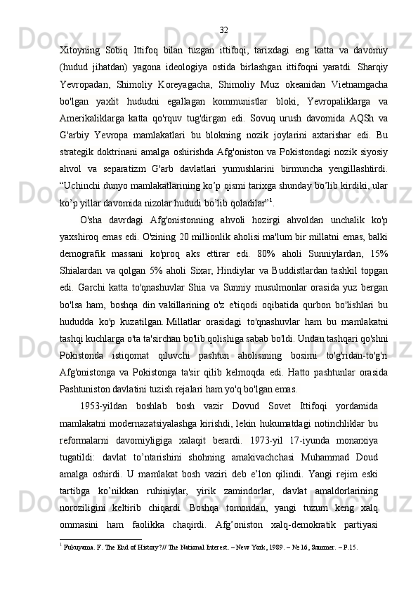 32
Xitoyning   Sobiq   Ittifoq   bilan   tuzgan   ittifoqi,   tarixdagi   eng   katta   va   davomiy
(hudud   jihatdan)   yagona   ideologiya   ostida   birlashgan   ittifoqni   yaratdi.   Sharqiy
Yevropadan,   Shimoliy   Koreyagacha,   Shimoliy   Muz   okeanidan   Vietnamgacha
bo'lgan   yaxlit   hududni   egallagan   kommunistlar   bloki,   Yevropaliklarga   va
Amerikaliklarga   katta   qo'rquv   tug'dirgan   edi.   Sovuq   urush   davomida   AQSh   va
G'arbiy   Yevropa   mamlakatlari   bu   blokning   nozik   joylarini   axtarishar   edi.   Bu
strategik   doktrinani   amalga   oshirishda   Afg'oniston   va   Pokistondagi   nozik   siyosiy
ahvol   va   separatizm   G'arb   davlatlari   yumushlarini   birmuncha   yengillashtirdi.
“Uchinchi dunyo mamlakatlarining ko’p qismi tarixga shunday bo’lib kirdiki, ular
ko’p yillar davomida nizolar hududi bo’lib qoladilar” 1
.
O'sha   davrdagi   Afg'onistonning   ahvoli   hozirgi   ahvoldan   unchalik   ko'p
yaxshiroq emas edi. O'zining 20 millionlik aholisi ma'lum bir millatni emas, balki
demografik   massani   ko'proq   aks   ettirar   edi.   80%   aholi   Sunniylardan,   15%
Shialardan   va   qolgan   5%   aholi   Sixar,   Hindiylar   va   Buddistlardan   tashkil   topgan
edi.   Garchi   katta   to'qnashuvlar   Shia   va   Sunniy   musulmonlar   orasida   yuz   bergan
bo'lsa   ham,   boshqa   din   vakillarining   o'z   e'tiqodi   oqibatida   qurbon   bo'lishlari   bu
hududda   ko'p   kuzatilgan.   Millatlar   orasidagi   to'qnashuvlar   ham   bu   mamlakatni
tashqi kuchlarga o'ta ta'sirchan bo'lib qolishiga sabab bo'ldi.   Undan tashqari qo'shni
Pokistonda   istiqomat   qiluvchi   pashtun   aholisining   bosimi   to'g'ridan-to'g'ri
Afg'onistonga   va   Pokistonga   ta'sir   qilib   kelmoqda   edi.   Hatto   pashtunlar   orasida
Pashtuniston davlatini tuzish rejalari ham yo'q bo'lgan emas.  
1953-yildan   boshlab   bosh   vazir   Dovud   Sovet   Ittifoqi   yordamida
mamlakatni   modernazatsiyalashga   kirishdi,   lekin   hukumatdagi   notinchliklar   bu
reformalarni   davomiyligiga   xalaqit   berardi.   1973-yil   17-iyunda   monarxiya
tugatildi:   davlat   to’ntarishini   shohning   amakivachchasi   Muhammad   Doud
amalga   oshirdi.   U   mamlakat   bosh   vaziri   deb   e’lon   qilindi.   Yangi   rejim   eski
tartibga   ko’nikkan   ruhiniylar,   yirik   zamindorlar,   davlat   amaldorlarining
noroziligini   keltirib   chiqardi.   Boshqa   tomondan,   yangi   tuzum   keng   xalq
ommasini   ham   faolikka   chaqirdi.   Afg’oniston   xalq-demokratik   partiyasi
1
 Fukuyama. F. The End of History?// The National Interest. – New York, 1989. – № 16, Summer. – P.15. 