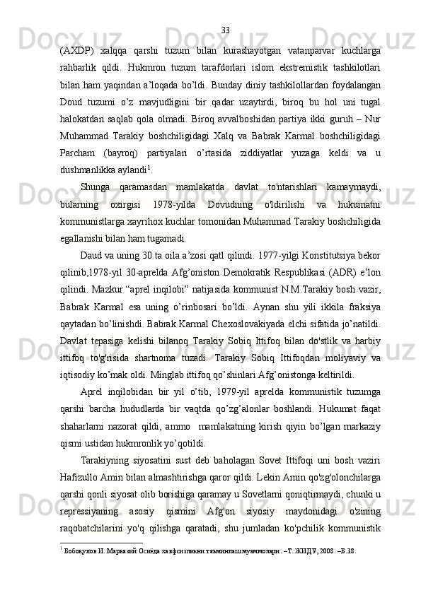33
(AXDP)   xalqqa   qarshi   tuzum   bilan   kurashayotgan   vatanparvar   kuchlarga
rahbarlik   qildi.   Hukmron   tuzum   tarafdorlari   islom   ekstremistik   tashkilotlari
bilan  ham   yaqindan  a’loqada  bo’ldi.  Bunday  diniy  tashkilollardan  foydalangan
Doud   tuzumi   o’z   mavjudligini   bir   qadar   uzaytirdi,   biroq   bu   hol   uni   tugal
halokatdan   saqlab   qola   olmadi.   Biroq   avvalboshidan   partiya   ikki   guruh   –   Nur
Muhammad   Tarakiy   boshchiligidagi   Xalq   va   Babrak   Karmal   boshchiligidagi
Parcham   (bayroq)   partiyalari   o’rtasida   ziddiyatlar   yuzaga   keldi   va   u
dushmanlikka aylandi 1
.
Shunga   qaramasdan   mamlakatda   davlat   to'ntarishlari   kamaymaydi,
bularning   oxirgisi   1978-yilda   Dovudning   o'ldirilishi   va   hukumatni
kommunistlarga xayrihox kuchlar tomonidan Muhammad Tarakiy boshchiligida
egallanishi bilan ham tugamadi. 
Daud va uning 30 ta oila a’zosi qatl qilindi. 1977-yilgi Konstitutsiya bekor
qilinib,1978-yil   30-aprelda   Afg’oniston   Demokratik   Respublikasi   (ADR)   e’lon
qilindi. Mazkur “aprel inqilobi” natijasida kommunist N.M.Tarakiy bosh vazir,
Babrak   Karmal   esa   uning   o’rinbosari   bo’ldi.   Aynan   shu   yili   ikkila   fraksiya
qaytadan bo’linishdi. Babrak Karmal Chexoslovakiyada elchi sifatida jo’natildi.
Davlat   tepasiga   kelishi   bilanoq   Tarakiy   Sobiq   Ittifoq   bilan   do'stlik   va   harbiy
ittifoq   to'g'risida   shartnoma   tuzadi.   Tarakiy   Sobiq   Ittifoqdan   moliyaviy   va
iqtisodiy ko’mak oldi. Minglab ittifoq qo’shinlari Afg’onistonga keltirildi. 
Aprel   inqilobidan   bir   yil   o’tib,   1979-yil   aprelda   kommunistik   tuzumga
qarshi   barcha   hududlarda   bir   vaqtda   qo’zg’alonlar   boshlandi.   Hukumat   faqat
shaharlarni   nazorat   qildi,   ammo     mamlakatning   kirish   qiyin   bo’lgan   markaziy
qismi ustidan hukmronlik yo’qotildi. 
Tarakiyning   siyosatini   sust   deb   baholagan   Sovet   Ittifoqi   uni   bosh   vaziri
Hafizullo Amin bilan almashtirishga qaror qildi. Lekin Amin qo'zg'olonchilarga
qarshi qonli siyosat olib borishiga qaramay u Sovetlarni qoniqtirmaydi, chunki u
repressiyaning   asosiy   qismini   Afg'on   siyosiy   maydonidagi   o'zining
raqobatchilarini   yo'q   qilishga   qaratadi,   shu   jumladan   ko'pchilik   kommunistik
1
  Бобоқулов И. Марказий Осиёда хавфсизликни таъминлаш муаммолари. –Т.:ЖИДУ, 2008. –Б.38. 