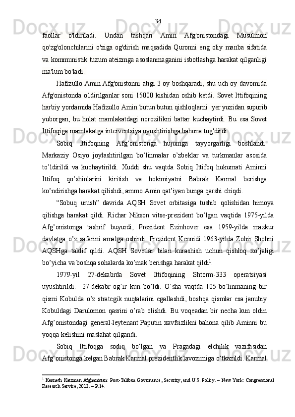34
faollar   o'ldiriladi.   Undan   tashqari   Amin   Afg'onistondagi   Musulmon
qo'zg'olonchilarini   o'ziga   og'dirish   maqsadida   Quronni   eng   oliy   manba   sifatida
va kommunistik tuzum ateizmga asoslanmaganini isbotlashga harakat qilganligi
ma'lum bo'ladi.  
Hafizullo Amin Afg'onistonni atigi 3 oy boshqaradi, shu uch oy davomida
Afg'onistonda   o'ldirilganlar   soni  15000  kishidan  oshib  ketdi. Sovet   Ittifoqining
harbiy yordamida Hafizullo Amin butun butun qishloqlarni    yer yuzidan supurib
yuborgan,   bu   holat   mamlakatdagi   norozilikni   battar   kuchaytirdi.   Bu   esa   Sovet
Ittifoqiga mamlakatga interventsiya uyushtirishga bahona tug'dirdi.
Sobiq   Ittifoqning   Afg’onistonga   hujumga   tayyorgarligi   boshlandi.
Markaziy   Osiyo   joylashtirilgan   bo’linmalar   o’zbeklar   va   turkmanlar   asosida
to’ldirildi   va   kuchaytirildi.   Xuddi   shu   vaqtda   Sobiq   Ittifoq   hukumati   Aminni
Ittifoq   qo’shinlarini   kiritish   va   hokimiyatni   Babrak   Karmal   berishga
ko’ndirishga harakat qilishdi, ammo Amin qat’iyan bunga qarshi chiqdi.
“Sobuq   urush”   davrida   AQSH   Sovet   orbitasiga   tushib   qolishidan   himoya
qilishga   harakat   qildi.   Richar   Nikson   vitse-prezident   bo’lgan   vaqtida   1975-yilda
Afg’onistonga   tashrif   buyurdi,   Prezident   Ezinhover   esa   1959-yilda   mazkur
davlatga   o’z   safarini   amalga   oshirdi.   Prezident   Kennidi   1963-yilda   Zohir   Shohni
AQSHga   taklif   qildi.   AQSH   Sovetlar   bilan   kurashish   uchun   qishloq   xo’jaligi
bo’yicha va boshqa sohalarda ko’mak berishga harakat qildi 1
. 
1979-yil   27-dekabrda   Sovet   Ittifoqining   Shtorm-333   operatsiyasi
uyushtirildi.     27-dekabr   og’ir   kun   bo’ldi.   O’sha   vaqtda   105-bo’linmaning   bir
qismi   Kobulda  o’z  strategik   nuqtalarini   egallashdi,   boshqa   qismlar   esa   janubiy
Kobuldagi   Darulomon   qasrini   o’rab   olishdi.   Bu   voqeadan   bir   necha   kun   oldin
Afg’onistondagi general-leytenant Paputin xavfsizlikni bahona qilib Aminni bu
yoqqa kelishini maslahat qilgandi.
Sobiq   Ittifoqga   sodiq   bo‘lgan   va   Pragadagi   elchilik   vazifasidan
Afg‘onistonga kelgan Babrak Karmal prezidentlik lavozimiga o‘tkazildi. Karmal
1
  Kenneth Katzman Afghanistan: Post-Taliban Governance, Security, and U.S. Policy. –  New York : Congressional
Research Service,  2013. –  P.14. 