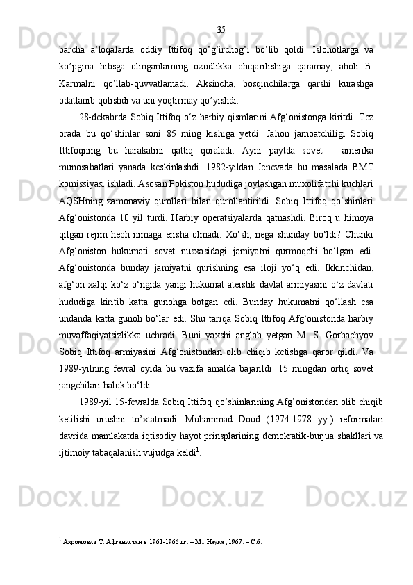 35
barcha   a’loqalarda   oddiy   Ittifoq   qo’g’irchog’i   bo’lib   qoldi.   Islohotlarga   va
ko’pgina   hibsga   olinganlarning   ozodlikka   chiqarilishiga   qaramay,   aholi   B.
Karmalni   qo’llab-quvvatlamadi.   Aksincha,   bosqinchilarga   qarshi   kurashga
odatlanib qolishdi va uni yoqtirmay qo’yishdi.
28-dekabrda Sobiq Ittifoq o‘z harbiy qismlarini Afg‘onistonga kiritdi. Tez
orada   bu   qo‘shinlar   soni   85   ming   kishiga   yetdi.   Jahon   jamoatchiligi   Sobiq
Ittifoqning   bu   harakatini   qattiq   qoraladi.   Ayni   paytda   sovet   –   amerika
munosabatlari   yanada   keskinlashdi.   1982-yildan   Jenevada   bu   masalada   BMT
komissiyasi ishladi. Asosan Pokiston hududiga joylashgan muxolifatchi kuchlari
AQSHning   zamonaviy   qurollari   bilan   qurollantirildi.   Sobiq   Ittifoq   qo‘shinlari
Afg‘onistonda   10   yil   turdi.   Harbiy   operatsiyalarda   qatnashdi.   Biroq   u   himoya
qilgan   rejim   hech   nimaga   erisha   olmadi.   Xo‘sh,   nega   shunday   bo‘ldi?   Chunki
Afg‘oniston   hukumati   sovet   nusxasidagi   jamiyatni   qurmoqchi   bo‘lgan   edi.
Afg‘onistonda   bunday   jamiyatni   qurishning   esa   iloji   yo‘q   edi.   Ikkinchidan,
afg‘on   xalqi   ko‘z   o‘ngida   yangi   hukumat   ateistik   davlat   armiyasini   o‘z   davlati
hududiga   kiritib   katta   gunohga   botgan   edi.   Bunday   hukumatni   qo‘llash   esa
undanda   katta   gunoh   bo‘lar   edi.   Shu   tariqa   Sobiq   Ittifoq   Afg‘onistonda   harbiy
muvaffaqiyatsizlikka   uchradi.   Buni   yaxshi   anglab   yetgan   M.   S.   Gorbachyov
Sobiq   Ittifoq   armiyasini   Afg‘onistondan   olib   chiqib   ketishga   qaror   qildi.   Va
1989-yilning   fevral   oyida   bu   vazifa   amalda   bajarildi.   15   mingdan   ortiq   sovet
jangchilari halok bo‘ldi.
1989-yil 15-fevralda Sobiq Ittifoq qo’shinlarining Afg’onistondan olib chiqib
ketilishi   urushni   to’xtatmadi.   Muhammad   Doud   (1974-1978   yy.)   reformalari
davrida mamlakatda iqtisodiy hayot prinsplarining demokratik-burjua shakllari va
ijtimoiy tabaqalanish vujudga keldi 1
.
1
  Ахромович Т. Афганистан в 1961-1966 гг. – М.: Наука, 1967. – С.6. 
