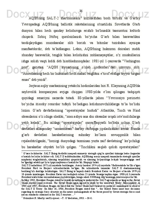 36
AQSHning   SALT-2   shartnomasini 1
  imzolashdan   bosh   tortishi   va   G'arbiy
Yevropadagi   AQSHning   ballistik   raketalarining   o'rnatilishi   Sovetlarda   G'arb
dunyosi   bilan   hech   qanday   kelishuvga   erishib   bo'lmaslik   taasurotini   keltirib
chiqardi.   Sobiq   Ittifoq   qurolsizlanish   bo’yicha   G’arb   bilan   baravarlikni
tasdiqlaydigan   muzokaralar   olib   borish   va   bitimlar   tuzishdan   ayniqsa
manfaatdordir,   deb   ta’kidlangan.   Lekin,   AQSHning   hukmron   doiralari   xuddi
shunday   baravarlik,   tenglik   bilan   kelishishni   xohlamayaptilar,   o’z   muskullarini
ishga solish vaqti  keldi deb hisoblashmoqdalar. 1981-yil 1-yanvarda “Vashington
post”   gazetasi   “AQSH   siyosatining   o’nlab   ijodkorlari”dan   intervyu   olib:
“Amerikaning hech bir hukumati hech mahal tenglikni e’tirof etishga tayyor turgan
emas” deb yozdi 2
.
Jorjtaun aqliy markazining yetakchi hodimlaridan biri R. Klaynning AQSHda
saylovoldi   kompaniyasi   avjiga   chiqqan   1980-yilda   e’lon   qilingan   tadqiqoti
quyidagi   senariyni   nazarda   tutadi.   80-yillarda   jahon   “Yevroosiyo   perimetri
bo’yicha   itisodiy   resurslar   tufayli   bo’ladigan   kelishmovchiliklarga   to’la   bo’lishi
lozim.   G’arb   davlatlarining   “operatsiyalar   hududi”   Atlantika,   Tinch   va   Hind
okeanlarini o’z ichiga oladiki, “xom ashyo ana shu okeanlar orqali iste’molchilarga
yetib   keladi”.   Bu   xildagi   “operatsiyalar”   muvaffaqiyatli   bo’lishi   uchun   G’arb
davlatlari   allaqanday   “umumokean”   harbiy   ittifoqiga   jipslashishlari   kerak.   Bunda
g’arb   davlatlari   harakatlarining   suhnday   ko’lami   sovuqqonlik   bilan
rejalashtirilganki, “hozirgi dunyodagi  taxminan yuzta zaif  davlatning” ko’pchiligi
bu   harakatlar   obyekti   bo’lib   qolgan.   “Tinchlikni   saqlab   qolish   operatsiyalari”
1
  O ’ zaro   kelishuvlar .   SALT   IIning   dastlabki   maqsadi   ommaviy   strategik   qirg ’ in   qurollari   tizimiga   katta   chegaralar
o ’ rnatish   bo ’ yicha   kelishuv   edi .   SALT   II   tashbbuslaridan   AQSHning   asosiy   maqsadi   tomonlarda   strategik   qurollar
miqdorini   tenglashtirish ,   ularning   tarqalishini   qisqartirish   va   ularning   ko ’ payishiga   kelajak   barqarorligiga   xavf
bo ’ lganligi   sababli   qat ’ iy   ta ’ qiqni   majburan   o ’ rnatish   bo ’ ldi .  Huquqiy   holati
SALT   II   tashabbusi   1972- yil   noyabrda   boshlangan .   Asosiy   harakat   1974- yil   noyabrda   Vladivostokda   bo ’ lib   o ’ tgan
Prezident   Ford   va   Brejnev   uchrashuvlarida   bo ’ lgan .   Bu   uchrashuvda   tomonlar   SALT   II   shartnomasining
boshlang ’ ich   shakliga   kelishishgan .   SALT   IIning   to ’ laqonli   shakli   Prezident   Karter   va   Brejnev   o ’ rtasida   1979- yil
18- iyunda   imzolangan .  President   Karter   uni   tasdiqlash   uchun  22- iyunda   Senatga   taqdim   etgan . 1980- yil  3- yanvarda
Prezident   talabi   bilan   uni   muhokamasi   kechiktirilgan ,  bunga   sabab   SSSRning   Afg ’ onistonga   intervensiyasi   bo ’ ldi . 
In May 1982, President Reagan stated he would do nothing to undercut the SALT agreements as long as the Soviet
Union  showed  equal   restraint.   The  Soviet   Union  again  agreed   to  abide  by  the  unratified  Treaty.  Subsequently,  in
1984 and 1985, President Reagan declared  that the Soviet  Union had violated its political  commitment to observe
the   SALT   II   Treaty.   On   May   26,   1986,   President   Reagan   stated   that   "...   the   United   States   must   base   decisions
regarding its strategic force structure on the nature and magnitude of the threat posed by Soviet strategic forces and
not on standards contained in the SALT structure...."
2
 Ovinnikov.R. Maxfiy xavfli siyosat. –T.: O’zbekiston, 1983. – B.41. 