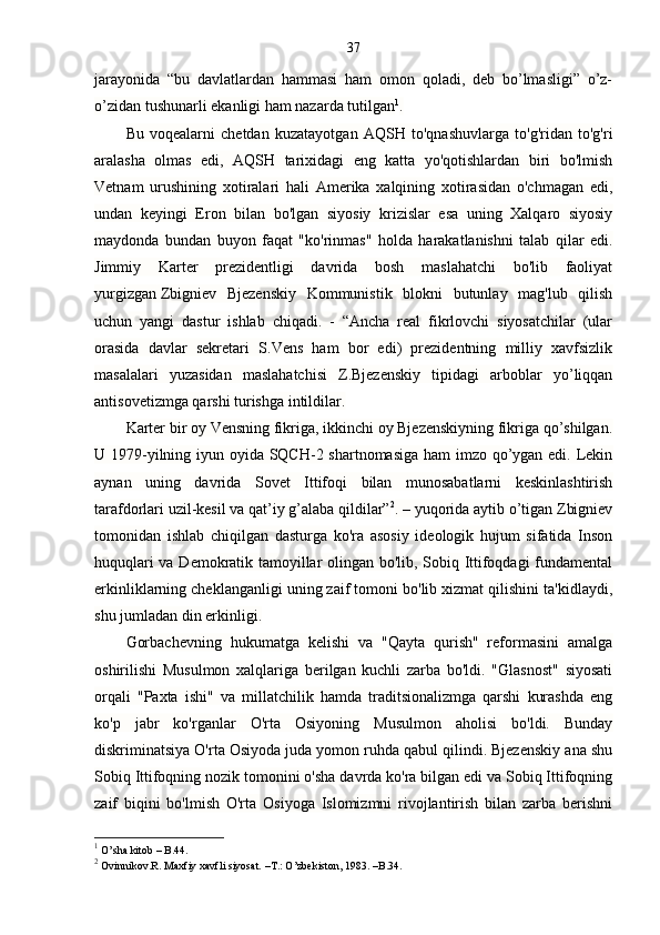 37
jarayonida   “bu   davlatlardan   hammasi   ham   omon   qoladi,   deb   bo’lmasligi”   o’z-
o’zidan tushunarli ekanligi ham nazarda tutilgan 1
. 
Bu   voqealarni   chetdan   kuzatayotgan   AQSH   to'qnashuvlarga   to'g'ridan   to'g'ri
aralasha   olmas   edi,   AQSH   tarixidagi   eng   katta   yo'qotishlardan   biri   bo'lmish
Vetnam   urushining   xotiralari   hali   Amerika   xalqining   xotirasidan   o'chmagan   edi,
undan   keyingi   Eron   bilan   bo'lgan   siyosiy   krizislar   esa   uning   Xalqaro   siyosiy
maydonda   bundan   buyon   faqat   "ko'rinmas"   holda   harakatlanishni   talab   qilar   edi.
Jimmiy   Karter   prezidentligi   davrida   bosh   maslahatchi   bo'lib   faoliyat
yurgizgan   Zbigniev   Bjezenskiy   Kommunistik   blokni   butunlay   mag'lub   qilish
uchun   yangi   dastur   ishlab   chiqadi.   -   “Ancha   real   fikrlovchi   siyosatchilar   (ular
orasida   davlar   sekretari   S.Vens   ham   bor   edi)   prezidentning   milliy   xavfsizlik
masalalari   yuzasidan   maslahatchisi   Z.Bjezenskiy   tipidagi   arboblar   yo’liqqan
antisovetizmga qarshi turishga intildilar. 
Karter bir oy Vensning fikriga, ikkinchi oy Bjezenskiyning fikriga qo’shilgan.
U 1979-yilning iyun oyida SQCH-2 shartnomasiga  ham  imzo qo’ygan edi. Lekin
aynan   uning   davrida   Sovet   Ittifoqi   bilan   munosabatlarni   keskinlashtirish
tarafdorlari uzil-kesil va qat’iy g’alaba qildilar” 2
. – yuqorida aytib o’tigan Zbigniev
tomonidan   ishlab   chiqilgan   dasturga   ko'ra   asosiy   ideologik   hujum   sifatida   Inson
huquqlari va Demokratik tamoyillar olingan bo'lib, Sobiq Ittifoqdagi fundamental
erkinliklarning cheklanganligi uning zaif tomoni bo'lib xizmat qilishini ta'kidlaydi,
shu jumladan din erkinligi. 
Gorbachevning   hukumatga   kelishi   va   "Qayta   qurish"   reformasini   amalga
oshirilishi   Musulmon   xalqlariga   berilgan   kuchli   zarba   bo'ldi.   "Glasnost"   siyosati
orqali   "Paxta   ishi"   va   millatchilik   hamda   traditsionalizmga   qarshi   kurashda   eng
ko'p   jabr   ko'rganlar   O'rta   Osiyoning   Musulmon   aholisi   bo'ldi.   Bunday
diskriminatsiya O'rta Osiyoda juda yomon ruhda qabul qilindi. Bjezenskiy ana shu
Sobiq Ittifoqning nozik tomonini o'sha davrda ko'ra bilgan edi va Sobiq Ittifoqning
zaif   biqini   bo'lmish   O'rta   Osiyoga   Islomizmni   rivojlantirish   bilan   zarba   berishni
1
 O’sha kitob – B.44.
2
 Ovinnikov.R. Maxfiy xavfli siyosat. –T.: O’zbekiston, 1983. –B.34. 