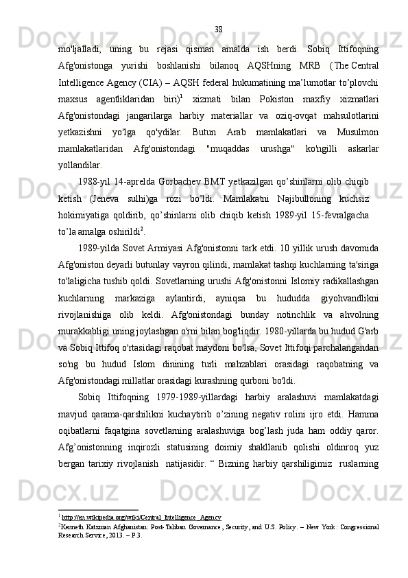 38
mo'ljalladi,   uning   bu   rejasi   qisman   amalda   ish   berdi.   Sobiq   Ittifoqning
Afg'onistonga   yurishi   boshlanishi   bilanoq   AQSHning   MRB   ( The   Central
Intelligence Agency   ( CIA ) – AQSH federal hukumatining ma’lumotlar to’plovchi
maxsus   agentliklaridan   biri) 1
  xizmati   bilan   Pokiston   maxfiy   xizmatlari
Afg'onistondagi   jangarilarga   harbiy   materiallar   va   oziq-ovqat   mahsulotlarini
yetkazishni   yo'lga   qo'ydilar.   Butun   Arab   mamlakatlari   va   Musulmon
mamlakatlaridan   Afg'onistondagi   "muqaddas   urushga"   ko'ngilli   askarlar
yollandilar. 
1988-yil   14-aprelda   Gorbachev   BMT   yetkazilgan   qo’shinlarni   olib   chiqib
ketish   (Jeneva   sulhi)ga   rozi   bo’ldi.   Mamlakatni   Najibulloning   kuchsiz
hokimiyatiga   qoldirib,   qo’shinlarni   olib   chiqib   ketish   1989-yil   15-fevralgacha
to’la amalga oshirildi 2
.
1989-yilda Sovet Armiyasi Afg'onistonni tark etdi. 10 yillik urush davomida
Afg'oniston deyarli butunlay vayron qilindi, mamlakat tashqi kuchlarning ta'siriga
to'laligicha tushib qoldi. Sovetlarning urushi Afg'onistonni Islomiy radikallashgan
kuchlarning   markaziga   aylantirdi,   ayniqsa   bu   hududda   giyohvandlikni
rivojlanishiga   olib   keldi.   Afg'onistondagi   bunday   notinchlik   va   ahvolning
murakkabligi uning joylashgan o'rni bilan bog'liqdir. 1980-yillarda bu hudud G'arb
va Sobiq Ittifoq o'rtasidagi raqobat maydoni bo'lsa, Sovet Ittifoqi parchalangandan
so'ng   bu   hudud   Islom   dinining   turli   mahzablari   orasidagi   raqobatning   va
Afg'onistondagi millatlar orasidagi kurashning qurboni bo'ldi.  
Sobiq   Ittifoqning   1979-1989-yillardagi   harbiy   aralashuvi   mamlakatdagi
mavjud   qarama-qarshilikni   kuchaytirib   o’zining   negativ   rolini   ijro   etdi.   Hamma
oqibatlarni   faqatgina   sovetlarning   aralashuviga   bog’lash   juda   ham   oddiy   qaror.
Afg’onistonning   inqirozli   statusining   doimiy   shakllanib   qolishi   oldinroq   yuz
bergan   tarixiy   rivojlanish     natijasidir.   “   Bizning   harbiy   qarshiligimiz     ruslarning
1
  http://en.wikipedia.org/wiki/Central_Intelligence_Agency
2
Kenneth Katzman Afghanistan: Post-Taliban Governance, Security, and U.S. Policy. –   New York : Congressional
Research Service,  2013. –  P.3. 