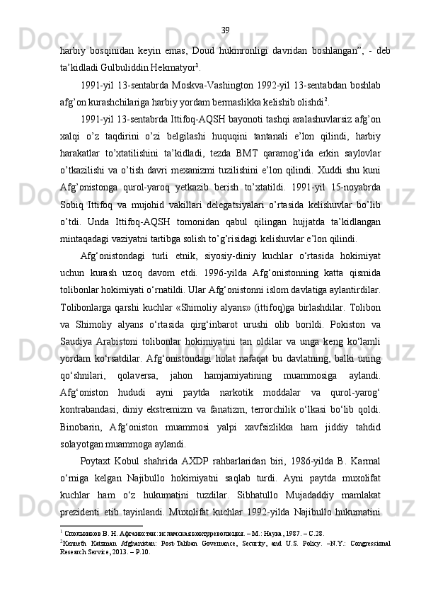 39
harbiy   bosqinidan   keyin   emas,   Doud   hukmronligi   davridan   boshlangan”,   -   deb
ta’kidladi Gulbuliddin Hekmatyor 1
.
1991-yil   13-sentabrda   Moskva-Vashington   1992-yil   13-sentabdan   boshlab
afg’on kurashchilariga harbiy yordam bermaslikka kelishib olishdi 2
. 
1991-yil 13-sentabrda Ittifoq-AQSH bayonoti tashqi aralashuvlarsiz afg’on
xalqi   o’z   taqdirini   o’zi   belgilashi   huquqini   tantanali   e’lon   qilindi,   harbiy
harakatlar   to’xtatilishini   ta’kidladi,   tezda   BMT   qaramog’ida   erkin   saylovlar
o’tkazilishi   va  o’tish   davri   mexanizmi   tuzilishini   e’lon  qilindi.  Xuddi  shu   kuni
Afg’onistonga   qurol-yaroq   yetkazib   berish   to’xtatildi.   1991-yil   15-noyabrda
Sobiq   Ittifoq   va   mujohid   vakillari   delegatsiyalari   o’rtasida   kelishuvlar   bo’lib
o’tdi.   Unda   Ittifoq-AQSH   tomonidan   qabul   qilingan   hujjatda   ta’kidlangan
mintaqadagi vaziyatni tartibga solish to’g’risidagi kelishuvlar e’lon qilindi. 
Afg‘onistondagi   turli   etnik,   siyosiy-diniy   kuchlar   o‘rtasida   hokimiyat
uchun   kurash   uzoq   davom   etdi.   1996-yilda   Afg‘onistonning   katta   qismida
tolibonlar hokimiyati o‘rnatildi. Ular Afg‘onistonni islom davlatiga aylantirdilar.
Tolibonlarga  qarshi   kuchlar   «Shimoliy  alyans»   (ittifoq)ga   birlashdilar.   Tolibon
va   Shimoliy   alyans   o‘rtasida   qirg‘inbarot   urushi   olib   borildi.   Pokiston   va
Saudiya   Arabistoni   tolibonlar   hokimiyatini   tan   oldilar   va   unga   keng   ko‘lamli
yordam   ko‘rsatdilar.   Afg‘onistondagi   holat   nafaqat   bu   davlatning,   balki   uning
qo‘shnilari,   qolaversa,   jahon   hamjamiyatining   muammosiga   aylandi.
Afg‘oniston   hududi   ayni   paytda   narkotik   moddalar   va   qurol-yarog‘
kontrabandasi,   diniy   ekstremizm   va   fanatizm,   terrorchilik   o‘lkasi   bo‘lib   qoldi.
Binobarin,   Afg‘oniston   muammosi   yalpi   xavfsizlikka   ham   jiddiy   tahdid
solayotgan muammoga aylandi.
Poytaxt   Kobul   shahrida   AXDP   rahbarlaridan   biri,   1986-yilda   B.   Karmal
o‘rniga   kelgan   Najibullo   hokimiyatni   saqlab   turdi.   Ayni   paytda   muxolifat
kuchlar   ham   o‘z   hukumatini   tuzdilar.   Sibhatullo   Mujadaddiy   mamlakat
prezidenti   etib   tayinlandi.   Muxolifat   kuchlar   1992-yilda   Najibullo   hukumatini
1
 Спольников В. Н. Афганистан: исламская контрреволюция. – М.: Наука, 1987. – С.28.
2
Kenneth   Katzman   Afghanistan:   Post-Taliban   Governance,   Security,   and   U.S.   Policy.   –N.Y.:   Congressional
Research Service,  2013. –  P.10. 