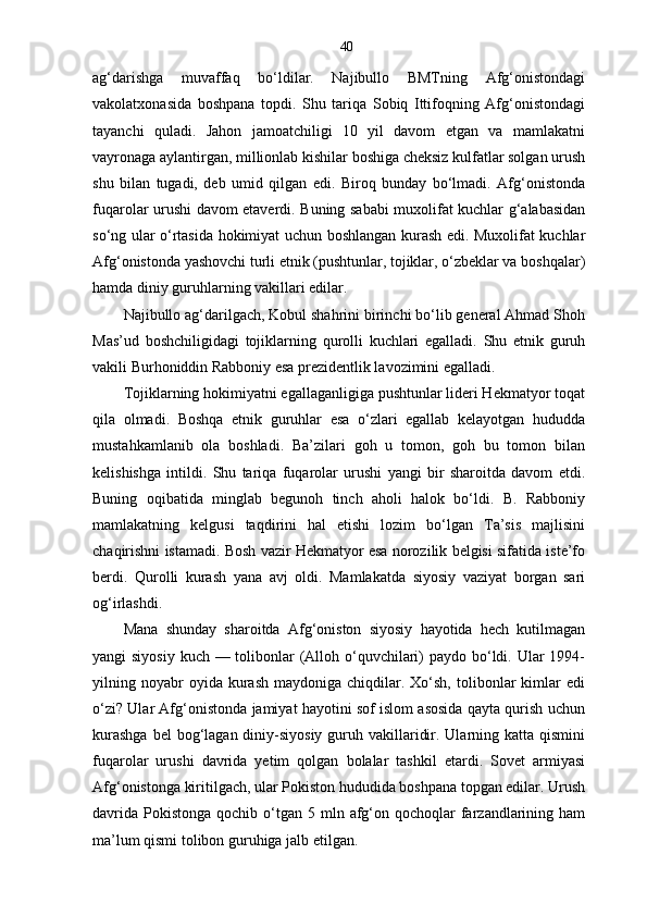 40
ag‘darishga   muvaffaq   bo‘ldilar.   Najibullo   BMTning   Afg‘onistondagi
vakolatxonasida   boshpana   topdi.   Shu   tariqa   Sobiq   Ittifoqning   Afg‘onistondagi
tayanchi   quladi.   Jahon   jamoatchiligi   10   yil   davom   etgan   va   mamlakatni
vayronaga aylantirgan, millionlab kishilar boshiga cheksiz kulfatlar solgan urush
shu   bilan   tugadi,   deb   umid   qilgan   edi.   Biroq   bunday   bo‘lmadi.   Afg‘onistonda
fuqarolar urushi davom etaverdi. Buning sababi muxolifat kuchlar g‘alabasidan
so‘ng ular o‘rtasida hokimiyat uchun boshlangan kurash edi. Muxolifat kuchlar
Afg‘onistonda yashovchi turli etnik (pushtunlar, tojiklar, o‘zbeklar va boshqalar)
hamda diniy guruhlarning vakillari edilar.
Najibullo ag‘darilgach, Kobul shahrini birinchi bo‘lib general Ahmad Shoh
Mas’ud   boshchiligidagi   tojiklarning   qurolli   kuchlari   egalladi.   Shu   etnik   guruh
vakili Burhoniddin Rabboniy esa prezidentlik lavozimini egalladi.
Tojiklarning hokimiyatni egallaganligiga pushtunlar lideri Hekmatyor toqat
qila   olmadi.   Boshqa   etnik   guruhlar   esa   o‘zlari   egallab   kelayotgan   hududda
mustahkamlanib   ola   boshladi.   Ba’zilari   goh   u   tomon,   goh   bu   tomon   bilan
kelishishga   intildi.   Shu   tariqa   fuqarolar   urushi   yangi   bir   sharoitda   davom   etdi.
Buning   oqibatida   minglab   begunoh   tinch   aholi   halok   bo‘ldi.   B.   Rabboniy
mamlakatning   kelgusi   taqdirini   hal   etishi   lozim   bo‘lgan   Ta’sis   majlisini
chaqirishni istamadi. Bosh vazir Hekmatyor esa norozilik belgisi sifatida iste’fo
berdi.   Qurolli   kurash   yana   avj   oldi.   Mamlakatda   siyosiy   vaziyat   borgan   sari
og‘irlashdi. 
Mana   shunday   sharoitda   Afg‘oniston   siyosiy   hayotida   hech   kutilmagan
yangi siyosiy  kuch — tolibonlar  (Alloh o‘quvchilari) paydo bo‘ldi. Ular  1994-
yilning  noyabr  oyida  kurash   maydoniga  chiqdilar.  Xo‘sh,   tolibonlar  kimlar   edi
o‘zi? Ular Afg‘onistonda jamiyat hayotini sof islom asosida qayta qurish uchun
kurashga  bel  bog‘lagan diniy-siyosiy guruh vakillaridir. Ularning katta qismini
fuqarolar   urushi   davrida   yetim   qolgan   bolalar   tashkil   etardi.   Sovet   armiyasi
Afg‘onistonga kiritilgach, ular Pokiston hududida boshpana topgan edilar. Urush
davrida  Pokistonga  qochib  o‘tgan  5 mln  afg‘on qochoqlar   farzandlarining ham
ma’lum qismi tolibon guruhiga jalb etilgan.  