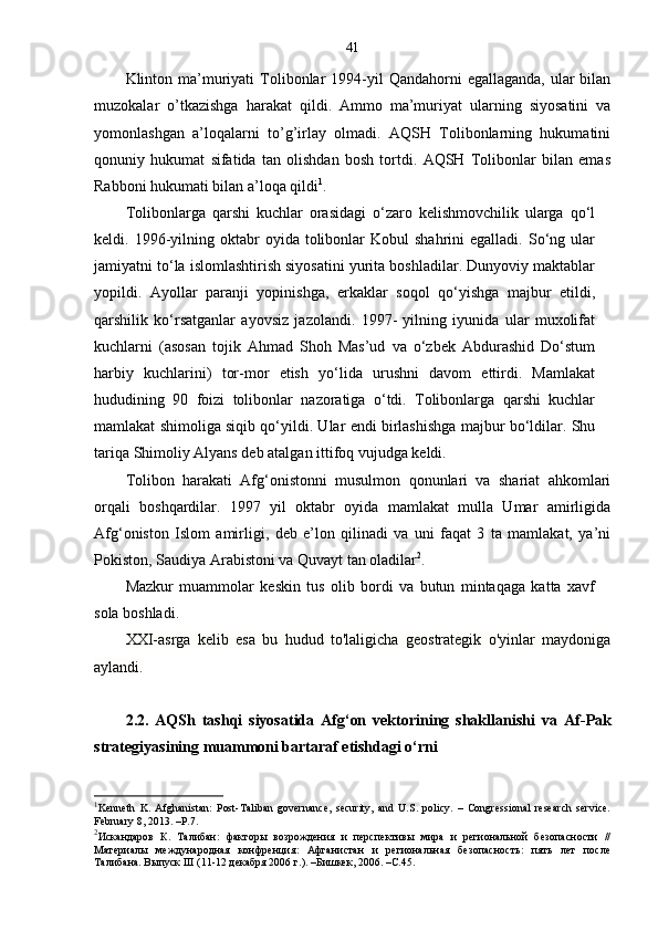 41
Klinton ma’muriyati   Tolibonlar  1994-yil  Qandahorni   egallaganda,  ular   bilan
muzokalar   o’tkazishga   harakat   qildi.   Ammo   ma’muriyat   ularning   siyosatini   va
yomonlashgan   a’loqalarni   to’g’irlay   olmadi.   AQSH   Tolibonlarning   hukumatini
qonuniy   hukumat   sifatida   tan   olishdan   bosh   tortdi.   AQSH   Tolibonlar   bilan   emas
Rabboni hukumati bilan a’loqa qildi 1
.
Tolibonlarga   qarshi   kuchlar   orasidagi   o‘zaro   kelishmovchilik   ularga   qo‘l
keldi.  1996-yilning  oktabr   oyida  tolibonlar  Kobul  shahrini  egalladi.   So‘ng  ular
jamiyatni to‘la islomlashtirish siyosatini yurita boshladilar. Dunyoviy maktablar
yopildi.   Ayollar   paranji   yopinishga,   erkaklar   soqol   qo‘yishga   majbur   etildi,
qarshilik   ko‘rsatganlar   ayovsiz   jazolandi.   1997-   yilning   iyunida   ular   muxolifat
kuchlarni   (asosan   tojik   Ahmad   Shoh   Mas’ud   va   o‘zbek   Abdurashid   Do‘stum
harbiy   kuchlarini)   tor-mor   etish   yo‘lida   urushni   davom   ettirdi.   Mamlakat
hududining   90   foizi   tolibonlar   nazoratiga   o‘tdi.   Tolibonlarga   qarshi   kuchlar
mamlakat shimoliga siqib qo‘yildi. Ular endi birlashishga majbur bo‘ldilar. Shu
tariqa Shimoliy Alyans deb atalgan ittifoq vujudga keldi.
Tolibon   harakati   Afg‘onistonni   musulmon   qonunlari   va   shariat   ahkomlari
orqali   boshqardilar.   1997   yil   oktabr   oyida   mamlakat   mulla   Umar   amirligida
Afg‘oniston   Islom   amirligi,   deb   e’lon   qilinadi   va   uni   faqat   3   ta   mamlakat,   ya’ni
Pokiston, Saudiya Arabistoni va Quvayt tan oladilar 2
. 
Mazkur   muammolar   keskin   tus   olib   bordi   va   butun   mintaqaga   katta   xavf
sola boshladi. 
XXI-asrga   kelib   esa   bu   hudud   to'laligicha   geostrategik   o'yinlar   maydoniga
aylandi. 
2.2.   AQSh   tashqi   siyosatida   Afg‘on   vektorining   shakllanishi   va   Af - Pak
strategiyasining muammoni bartaraf etishdagi o‘rni
1
Kenneth   K.   Afghanistan:   Post-Taliban   governance,   security,   and   U.S.   policy.   –   Congressional   research   service.
February 8, 2013. –P.7.
2
Искандаров   К.   Талибан:   факторы   возрождения   и   перспективы   мира   и   региональной   безопасности   //
Материалы   международная   конфренция :   Афганистан   и   региональная   безопасность:   пять   лет   после
Талибана. Выпуск III (11-12 декабря 2006 г.). –Бишкек, 2006. –С.45. 