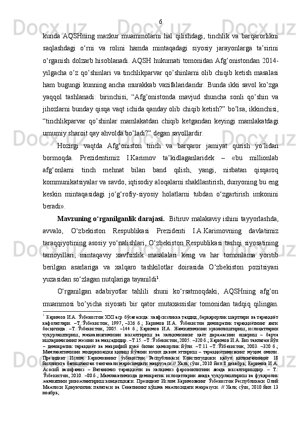 6
kunda   AQSHning   mazkur   muammolarni   hal   qilishdagi,   tinchlik   va   barqarorlikni
saqlashdagi   o‘rni   va   rolini   hamda   mintaqadagi   siyosiy   jarayonlarga   ta’sirini
o‘rganish dolzarb hisoblanadi. AQSH hukumati tomonidan Afg’onistondan 2014-
yilgacha o’z qo’shinlari  va tinchlikparvar qo’shinlarni  olib chiqib ketish masalasi
ham   bugungi   kunning  ancha  murakkab  vazifalaridandir.  Bunda   ikki   savol  ko’zga
yaqqol   tashlanadi:   birinchisi,   “Afg’onistonda   mavjud   shuncha   sonli   qo’shin   va
jihozlarni bunday qisqa vaqt ichida qanday olib chiqib ketish?” bo’lsa, ikkinchisi,
“tinchlikparvar   qo’shinlar   mamlakatdan   chiqib   ketgandan   keyingi   mamlakatdagi
umumiy sharoit qay ahvolda bo’ladi?” degan savollardir.
Hozirgi   vaqtda   Afg‘oniston   tinch   va   barqaror   jamiyat   qurish   yo‘lidan
bormoqda.   Prezidentimiz   I.Karimov   ta’kidlaganlaridek   –   «bu   millionlab
afg‘onlarni   tinch   mehnat   bilan   band   qilish,   yangi,   nisbatan   qisqaroq
kommunikatsiyalar va savdo, iqtisodiy aloqalarni shakllantirish, dunyoning bu eng
keskin   mintaqasidagi   jo‘g‘rofiy-siyosiy   holatlarni   tubdan   o‘zgartirish   imkonini
beradi». 
Mavzuning o‘rganilganlik darajasi.    Bitiruv malakaviy ishini tayyorlashda,
avvalo,   O‘zbekiston   Respublikasi   Prezidenti   I.A.Karimovning   davlatimiz
taraqqiyotining   asosiy   yo‘nalishlari,   O‘zbekiston   Respublikasi   tashqi   siyosatining
tamoyillari,   mintaqaviy   xavfsizlik   masalalari   keng   va   har   tomonlama   yoritib
berilgan   asarlar i ga   va   xalqaro   tashkilotlar   doirasida   O‘zbekiston   pozitsiyasi
yuzasidan so‘zlagan nutqlariga  tayanildi 1
.
O‘rganilgan   adabiyotlar   tahlili   shuni   ko‘rsatmoqdaki,   AQSHning   afg’on
muammosi   bo’yicha   siyosati   bir   qator   mutaxassislar   tomonidan   tadqiq   qilingan.
1
  Каримов И.А. Ўзбекистон ХХ I   аср бўсағасида: хавфсизликка таҳдид, барқарорлик шартлари ва тараққиёт
кафолатлари.   –Т.:Ўзбекистон,   1997,   –326   б.;   Каримов   И.А.   Ўзбекистон   демократик   тараққиётнинг   янги
босқичида.   –Т.:Ўзбекистон,   2005.   –144   б.;   Каримов   И.А.   Жамиятимизни   эркинлиштириш,   ислоҳатларни
чуқурлаштириш,   маънавиятимизни   юксалтириш   ва   халқимизнинг   ҳаёт   даражасини   ошириш   –   барча
ишларимизнинг мезони ва мақсадидир. –Т.15. –Т.:Ўзбекистон, 2005. –320 б.; Каримов И.А. Биз танлаган йўл
–   демократик   тараққиёт   ва   маърифий   дунё   билан   ҳамкорлик   йўли.   –Т.11   –Т.:ЎЗбекистон,   2003.   –320   б.;
Мамлакатимизни   модернизация   қилиш   йўлини   изчил   давом   эттириш   –   тараққиётимизнинг   муҳим   омили.
Президент   Ислом   Каримовнинг   ўзбекистон   Республикаси   Конституцияси   қабул   қилинганининг   18
йиллигига бағишланган тантанали маросимдаги  маърузаси.// Халқ сўзи, 2010 йил 8 декабрь; Каримов И.А.
Асосий   вазифамиз   –   Ватанимиз   тараққиёти   ва   халқимиз   фаровонлигини   янада   юксалтиришдир.   –   Т.:
Ўзбекистон,   2010.   –80.б.;   Мамлакатимизда   демократик   ислоҳатларни   янада   чуқурлаштириш   ва   фуқаролик
жамиятини   ривожлантириш   концепцияси.  Президент   Ислом   Каримовнинг   Ўзбекистон   Республикаси   Олий
Мажлиси   Қонунчилик   палатаси   ва   Сенатининг   қўшма   мажлисидаги   маъразуси.   //   Халқ   сўзи,   2010   йил   13
ноябрь; 