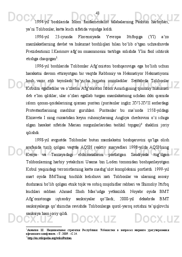 43
1994-yil   boshlarida   Islom   fundamentalist   talabalarning   Pashtun   harbiylari,
ya’ni Tolibonlar, katta kuch sifatida vujudga keldi. 
1996 - yil   23 - iyunda   Florensiyada   Yevropa   Ittifoqiga   (YI)   a’zo
mamlakatlarning   davlat   va   hukumat   boshliqlari   bilan   bo‘lib   o‘tgan   uchrashuvda
Prezidentimiz   I.Karimov   afg‘on   muammosini   tartibga   solishda   YIni   faol   ishtirok
etishga chaqirgan 1
.  
1996-yil   boshlarida   Tolibonlar   Afg’oniston   boshqaruviga   ega   bo’lish   uchun
harakatni   davom   ettirayotgan   bir   vaqtda   Rabboniy   va   Hekmatiyor   Hekmatiyorni
bosh   vazir   etib   tayinlash   bo’yicha   hujjatni   imzoladilar.   Sentabrda   Tolibonlar
Kobulni egalladilar va o’zlarini Afg’oniston Islom Amirligining qonuniy hukumati
deb   e’lon   qildilar;   ular   o’zlari   egallab   turgan   mamlakatning   uchdan   ikki   qismida
islom   qonun-qoidalarining   qisman   puritan   (puritanlar   ingliz   XVI-XVII   asrlardagi
Protestantlarining   mashhur   guruhlari.   Puritanlar   bu   ma’noda   1558-yildagi
Elizaveta   I   ning   ruxsatidan   keyin   ruhoniylarning   Angliya   cherkovini   o’z   ichiga
olgan   harakat   sifatida   Marian   surgunlarlaridan   tashkil   topgan) 2
  shaklini   joriy
qilishdi.
1998-yil   avgustda   Tolibonlar   butun   mamlakatni   boshqaruvini   qo’lga   olish
arafasida   turib   qolgan   vaqtda   AQSH   reaktiv   snaryadlari   1998-yilda   AQSHning
Kenya   va   Tanzayadagi   elchixonalarini   portlatgan   Saudiyada   tug’ilgan
Tolibonlarning   harbiy   yetakchisi   Usama   bin   Loden   tomonidan   boshqarilayotgan
Kobul yaqinidagi terroristlarning katta mashg’ulot kompleksini portlatdi. 1999-yil
mart   oyida   BMTning   tinchlik   kelishuvi   xati   Tolibonlar   va   ularning   asosiy
dushmani bo’lib qolgan etnik tojik va sobiq mujohidlar rahbari va Shimoliy Ittifoq
kuchlari   rahbari   Ahmad   Shoh   Mas’udga   yetkazildi.   Noyabr   oyida   BMT
Afg’onistonga   iqtisodiy   sanksiyalar   qo’lladi;   2000-yil   dekabrda   BMT
sanksiyalarga qo’shimcha ravishda Tolibonlarga qurol-yaroq sotishni  ta’qiqlovchi
sanksiya ham joriy qildi.
1
Акмалов   Ш.   Национальная   стратегия   Республики   Узбекистан   в   вопросах   мирного   урегулирования
афганского конфликта. –Т.:2009. –С.14.   
2
  http://en.wikipedia.org/wiki/Puritan 