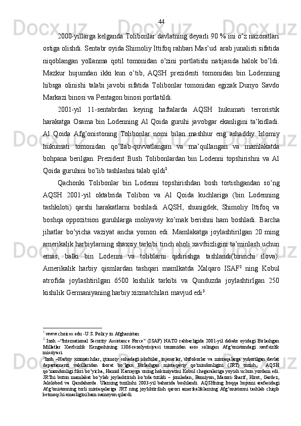 44
2000-yillarga kelganda Tolibonlar davlatning deyarli 90 % ini o’z nazoratlari
ostiga olishdi.  Sentabr oyida Shimoliy Ittifoq rahbari Mas’ud  arab junalisti sifatida
niqoblangan   yollanma   qotil   tomonidan   o’zini   portlatishi   natijasida   halok   bo’ldi.
Mazkur   hujumdan   ikki   kun   o’tib,   AQSH   prezidenti   tomonidan   bin   Lodenning
hibsga   olinishi   talabi   javobi   sifatida   Tolibonlar   tomonidan   egizak   Dunyo   Savdo
Markazi binosi va Pentagon binosi portlatildi.
2001-yil   11-sentabrdan   keying   haftalarda   AQSH   hukumati   terroristik
harakatga   Osama   bin   Lodenning   Al   Qoida   guruhi   javobgar   ekanligini   ta’kidladi.
Al   Qoida   Afg’onistoning   Tolibonlar   nomi   bilan   mashhur   eng   ashaddiy   Islomiy
hukumati   tomonidan   qo’llab-quvvatlangan   va   ma’qullangan   va   mamlakatda
bohpana   berilgan.   Prezident   Bush   Tolibonlardan   bin   Lodenni   topshirishni   va   Al
Qoida guruhini bo’lib tashlashni talab qildi 1
.
Qachonki   Tolibonlar   bin   Lodenni   topshirishdan   bosh   tortishgandan   so’ng
AQSH   2001-yil   oktabrida   Tolibon   va   Al   Qoida   kuchlariga   (bin   Lodenning
tashkiloti)   qarshi   harakatlarni   boshladi.   AQSH,   shunigdek,   Shimoliy   Ittifoq   va
boshqa   oppozitsion   guruhlarga   moliyaviy   ko’mak   berishni   ham   boshladi.   Barcha
jihatlar   bo’yicha   vaziyat   ancha   yomon   edi.   Mamlakatga   joylashtirilgan   20   ming
amerikalik harbiylarning shaxsiy tarkibi tinch aholi xavfsizligini ta’minlash uchun
emas,   balki   bin   Lodenni   va   toliblarni   qidirishga   tashlandi(birinchi   ilova).
Amerikalik   harbiy   qismlardan   tashqari   mamlkatda   Xalqaro   ISAF 2
  ning   Kobul
atrofida   joylashtirilgan   6500   kishilik   tarkibi   va   Qunduzda   joylashtirlgan   250
kishilik Germaniyaning harbiy xizmatchilari mavjud edi 3
.  
1
 www.choices.edu  - U.S. Policy in Afghanistan
2
  Izoh   – “International  Security  Assistance  Force”   ( ISAF )  NATO   rahbarligida  2001-yil   dekabr  oyidagi  Birlashgan
Millatlar   Xavfsizlik   Kengashining   1386-rezolyutsiyasi   tomonidan   asos   solingan   Afg’onistondagi   xavfsizlik
missiyasi.
3
Izoh   – Harbiy   xizmatchilar,   ijtimoiy   sohadagi   ishchilar,   injenerlar,   shifokorlar   va   mintaqalarga   yuborilgan   davlat
departamenti   vakillaridan   iborat   bo’lgan   Birlashgan   mintaqaviy   qo’mindonligini   (JRT)   tuzish,     AQSH
qo’mondonligi fikri bo’yicha, Hamid Karzayga uning hokimiyatini Kobul chegaralariga yoyish uchun yordam edi.
JRTni   butun   mamlakat   bo’ylab   joylashtirish   ko’zda   tutildi   –   jumladan,   Bomiyon,   Mazori-Sharif,   Hirot,   Gardez,
Jalolobod   va   Qandahorda.   Ularning   tuzilishi   2003-yil   bahorida   boshlandi.   AQSHning   Iroqqa   hujumi   arafasidagi
Afg’onistonning   turli   mintaqalariga   JRT   ning   joylshtirilish   qarori   amerikaliklarning   Afg’onistonni   tashlab   chiqib
ketmoqchi emasligini ham namoyon qilardi. 