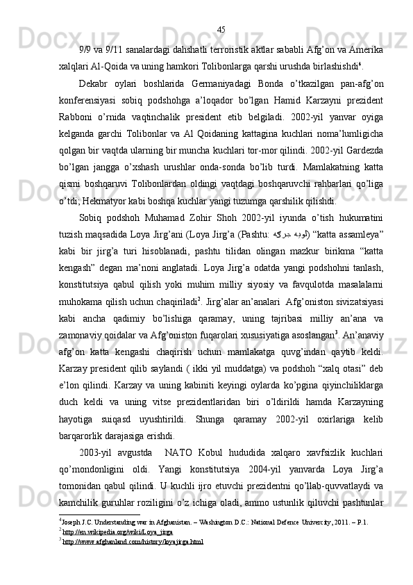 45
9/9 va 9/11 sanalardagi dahshatli terroristik aktlar sababli Afg’on va Amerika
xalqlari Al-Qoida va uning hamkori Tolibonlarga qarshi urushda birlashishdi 4
.
Dekabr   oylari   boshlarida   Germaniyadagi   Bonda   o’tkazilgan   pan-afg’on
konferensiyasi   sobiq   podshohga   a’loqador   bo’lgan   Hamid   Karzayni   prezident
Rabboni   o’rnida   vaqtinchalik   president   etib   belgiladi.   2002-yil   yanvar   oyiga
kelganda   garchi   Tolibonlar   va   Al   Qoidaning   kattagina   kuchlari   noma’lumligicha
qolgan bir vaqtda ularning bir muncha kuchlari tor-mor qilindi. 2002-yil Gardezda
bo’lgan   jangga   o’xshash   urushlar   onda-sonda   bo’lib   turdi.   Mamlakatning   katta
qismi   boshqaruvi   Tolibonlardan   oldingi   vaqtdagi   boshqaruvchi   rahbarlari   qo’liga
o’tdi; Hekmatyor kabi boshqa kuchlar yangi tuzumga qarshilik qilishdi. 
Sobiq   podshoh   Muhamad   Zohir   Shoh   2002-yil   iyunda   o’tish   hukumatini
tuzish maqsadida Loya Jirg’ani (Loya Jirg’a (Pashtu:   هيول ه رجګ ) “katta assamleya”
kabi   bir   jirg’a   turi   hisoblanadi,   pashtu   tilidan   olingan   mazkur   birikma   “katta
kengash”   degan   ma’noni   anglatadi.   Loya   Jirg’a   odatda   yangi   podshohni   tanlash,
konstitutsiya   qabul   qilish   yoki   muhim   milliy   siyosiy   va   favqulotda   masalalarni
muhokama qilish uchun chaqiriladi 2
. Jirg’alar an’analari   Afg’oniston sivizatsiyasi
kabi   ancha   qadimiy   bo’lishiga   qaramay,   uning   tajribasi   milliy   an’ana   va
zamonaviy qoidalar va Afg’oniston fuqarolari xususiyatiga asoslangan 3
. An’anaviy
afg’on   katta   kengashi   chaqirish   uchun   mamlakatga   quvg’indan   qaytib   keldi.
Karzay president  qilib saylandi  ( ikki yil muddatga)  va podshoh “xalq otasi” deb
e’lon   qilindi.   Karzay   va   uning   kabiniti   keyingi   oylarda   ko’pgina   qiyinchiliklarga
duch   keldi   va   uning   vitse   prezidentlaridan   biri   o’ldirildi   hamda   Karzayning
hayotiga   suiqasd   uyushtirildi.   Shunga   qaramay   2002-yil   oxirlariga   kelib
barqarorlik darajasiga erishdi.  
2003-yil   avgustda     NATO   Kobul   hududida   xalqaro   xavfsizlik   kuchlari
qo’mondonligini   oldi.   Yangi   konstitutsiya   2004-yil   yanvarda   Loya   Jirg’a
tomonidan qabul  qilindi. U  kuchli  ijro etuvchi  prezidentni  qo’llab-quvvatlaydi  va
kamchilik  guruhlar  roziligini  o’z  ichiga  oladi,  ammo  ustunlik   qiluvchi  pashtunlar
4
Joseph J.C. Understanding war in Afghanistan. – Washington D.C.: National Defence Univercity, 2011. – P.1.
2
  http://en.wikipedia.org/wiki/Loya_jirga  
3
  http://www.afghanland.com/history/loyajirga.html   