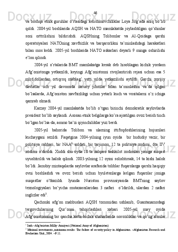 46
va boshqa etnik guruhlar o’rtasidagi  kelishmovchiliklar Loya Jirg’ada aniq bo’lib
qoldi.   2004-yil   boshlarida   AQSH   va   NATO   mamlakatda   joylashtilgan   qo’shinlar
soni   orttrilishini   bildirishdi.   AQSHning   Tolibonlar   va   Al-Qoidaga   qarshi
operatsiyalari   NATOning   xavfsizlik   va   barqarorlikni   ta’minlashdagi   harakatlari
bilan   mos   keldi.   2005-yil   boshlarida   NATO   askarlari   deyarli   9   minga   oshirilishi
e’lon qilindi. 
2004-yil   o’rtalarida   BMT   mamlakatga   kerak   deb   hisoblagan   kichik   yordam
Afg’onistonga   yetkazildi,   keyingi   Afg’onistonni   rivojlantirish   rejasi   uchun   esa   5
mlrd.dollardan   ortiqroq   mablag’   yetti   yilda   yetkazilishi   aytildi.   Garchi   xorijiy
davlatlar   uch   yil   davomida   zaruriy   jihozlar   bilan   ta’minlashni   va’da   qilgan
bo’lsalarda,   Afg’oniston   xavfsizlikgi   uchun   yetarli   kuch   va   vositalarni   o’z   ichiga
qamrab olmadi.
Karzay   2004-yil   mamlakatda   bo’lib   o’tgan   birinchi   demokratik   saylovlarda
president bo’lib saylandi. Asosan etnik belgilarga ko’ra ajratilgan ovoz berish tinch
bo’lgan bo’lsa-da, ammo ba’zi qiyinchiliklar yuz berdi. 
2005-yil   bahorida   Tolibon   va   ularning   ittifoqdoshlarining   hujumlari
kuchaygani   sezildi.   Faqatgina   2004-yilning   iyun   oyida     bir   hududiy   vazir,   bir
politsiya   rahbari,   bir   NAA 1
  soldati,   bir   tarjimon,   12   ta   politsiya   xodimi,   6ta   IIV
xodimi  o’dirildi. Xuddi  shu  oyda 18 ta xalqaro tashkilot  xodimlari  joniga suiqast
uyushtirildi  va  halok qilindi. 2003-yilning 12 oyini  solishtirsak, 14 ta  kishi  halok
bo’ldi. Janubiy mintaqalarda saylovlar arafasida toliblar fuqarolarga qarshi haqiqiy
ovni   boshlashdi   va   ovoz   berish   uchun   byuletenlarga   kelgan   fuqarolar   joniga
suiqastlar   o’tkazildi.   Iyunda   Nuriston   provinsiyasida   BMTning   saylov
texnologiyalari   bo’yicha   mutaxassilaridan   3   nafari     o’ldirildi,   ulardan   2   nafari
inglizlar edi 2
.  
Qachonki   afg’on   mahbuslari   AQSH   tomonidan   ushlanib,   Guantanamodagi
tergovchilarning   Qur’onni   tahqirlashlari   xabari   2005-yil   may   oyida
Afg’onistonning bir qancha katta-kichik shaharlarida noroziliklar va qo’zg’alonlar
1
 Izoh –Afg’oniston Milliy Armiyasi (National Army of Afghanistan) 
2
 Minimal investments, minimum results: The failure of security policy in Afghanistan. –Afghanistan Research and
Evaluation Unit, 2004. –P.11. 