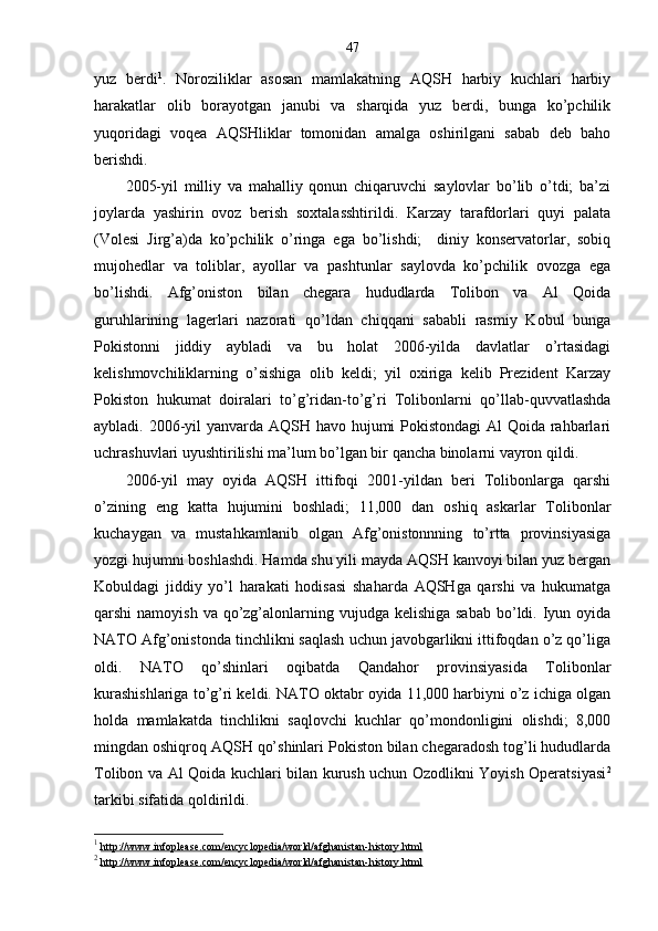 47
yuz   berdi 1
.   Noroziliklar   asosan   mamlakatning   AQSH   harbiy   kuchlari   harbiy
harakatlar   olib   borayotgan   janubi   va   sharqida   yuz   berdi,   bunga   ko’pchilik
yuqoridagi   voqea   AQSHliklar   tomonidan   amalga   oshirilgani   sabab   deb   baho
berishdi. 
2005-yil   milliy   va   mahalliy   qonun   chiqaruvchi   saylovlar   bo’lib   o’tdi;   ba’zi
joylarda   yashirin   ovoz   berish   soxtalasshtirildi.   Karzay   tarafdorlari   quyi   palata
(Volesi   Jirg’a)da   ko’pchilik   o’ringa   ega   bo’lishdi;     diniy   konservatorlar,   sobiq
mujohedlar   va   toliblar,   ayollar   va   pashtunlar   saylovda   ko’pchilik   ovozga   ega
bo’lishdi.   Afg’oniston   bilan   chegara   hududlarda   Tolibon   va   Al   Qoida
guruhlarining   lagerlari   nazorati   qo’ldan   chiqqani   sababli   rasmiy   Kobul   bunga
Pokistonni   jiddiy   aybladi   va   bu   holat   2006-yilda   davlatlar   o’rtasidagi
kelishmovchiliklarning   o’sishiga   olib   keldi;   yil   oxiriga   kelib   Prezident   Karzay
Pokiston   hukumat   doiralari   to’g’ridan-to’g’ri   Tolibonlarni   qo’llab-quvvatlashda
aybladi. 2006-yil  yanvarda AQSH havo hujumi  Pokistondagi  Al Qoida rahbarlari
uchrashuvlari uyushtirilishi ma’lum bo’lgan bir qancha binolarni vayron qildi.
2006-yil   may   oyida   AQSH   ittifoqi   2001-yildan   beri   Tolibonlarga   qarshi
o’zining   eng   katta   hujumini   boshladi;   11,000   dan   oshiq   askarlar   Tolibonlar
kuchaygan   va   mustahkamlanib   olgan   Afg’onistonnning   to’rtta   provinsiyasiga
yozgi hujumni boshlashdi. Hamda shu yili mayda AQSH kanvoyi bilan yuz bergan
Kobuldagi   jiddiy   yo’l   harakati   hodisasi   shaharda   AQSHga   qarshi   va   hukumatga
qarshi  namoyish va  qo’zg’alonlarning vujudga kelishiga sabab  bo’ldi. Iyun oyida
NATO Afg’onistonda tinchlikni saqlash uchun javobgarlikni ittifoqdan o’z qo’liga
oldi.   NATO   qo’shinlari   oqibatda   Qandahor   provinsiyasida   Tolibonlar
kurashishlariga to’g’ri keldi. NATO oktabr oyida 11,000 harbiyni o’z ichiga olgan
holda   mamlakatda   tinchlikni   saqlovchi   kuchlar   qo’mondonligini   olishdi;   8,000
mingdan oshiqroq AQSH qo’shinlari Pokiston bilan chegaradosh tog’li hududlarda
Tolibon va Al Qoida kuchlari bilan kurush uchun Ozodlikni Yoyish Operatsiyasi 2
tarkibi sifatida qoldirildi.
1
  http://www.infoplease.com/encyclopedia/world/afghanistan-history.html
2
  http://www.infoplease.com/encyclopedia/world/afghanistan-history.html 