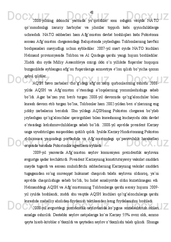 48
2006-yilning   ikkinchi   yarmida   yo’qotishlar   soni   oshgan   vaqtda   NATO
qo’mondonligi   zaruriy   harbiylar   va   jihozlar   toppish   kabi   qiyinchiliklarga
uchrashdi.   NATO   rahbarlari   ham   Afg’oniston   davlat   boshliqlari   kabi   Pokistonni
asosan   Afg’oniston  chegarasidagi   Balujistonda  joylashgan   Tolibonlarning  havfsiz
boshpanalari   mavjudligi   uchun   aybladilar.   2007-yil   mart   oyida   NATO   kuchlari
Helmand   provinsiyasida   Tolibon   va   Al   Qoidaga   qarshi   yangi   hujum   boshladilar.
Xuddi   shu   oyda   Milliy   Assambleya   oxirgi   ikki   o’n   yillikda   fuqarolar   huquqini
buzganlikda ayblangan afg’on fuqarolariga amnestiya e’lon qilish bo’yicha qonun
qabul qildilar.
AQSH  havo   zarbalari   cho’g’idagi   afg’on   xalqi   qurbonlarining   oshishi   2008-
yilda   AQSH   va   Afg’oniston   o’rtasidagi   a’loqalarning   yomonlashishiga   sabab
bo’ldi.   Agar   ba’zan   yuz   berib   turgan   2008-yil   davomida   qo’zg’alonchilar   bilan
kurash davom etib turgan bo’lsa, Tolibonlar ham 2002-yildan beri o’zlarining eng
jiddiy   zarbalarini   berishdi.   Shu   yildagi   AQSHning   Pokiston   chegarasi   bo’ylab
joylashgan  qo’zg’alonchilar   qarorgohlari  bilan  kurashining  kuchayishi  ikki   davlat
o’rtasidagi   kelishmovchiliklarga   sabab   bo’ldi.   2008-yil   aprelda   president   Karzay
unga uyushtirilgan suiqasddan qutilib qoldi. Iyulda Karzay Hindistonning Pokiston
elchixonasi   yaqinidagi   portlashda   va   Afg’onistondagi   qo’paruvchilik   harakatlari
orqasida turishda Pokistonlik agentlarni aybladi.
2009-yil   yanvarda   Afg’oniston   saylov   komissiyasi   prezidentlik   saylovini
avgustga qadar kechiktirdi. President Karzayning konstitutsiyaviy vakolat muddati
mayda   tugardi   va   asosan   muholifatchi   rahbarlarning   Karzayning   vakolat   muddati
tugaganidan   so’ng   muvaqqat   hukumat   chaqirish   talabi   saylovni   oldinroq,   ya’ni
aprelda   chaqirilishiga   sabab   bo’ldi,   bu   holat   amaliyotda   oldin   kuzatilmagan   edi.
Helmanddagi AQSH va Afg’onistonning Tolibonlarga qarshi asosiy hujumi 2009-
yil   iyulda   boshlandi;   xuddi   shu   vaqtda   AQSH   kuchlari   qo’rg’alonchilarga   qarshi
kurashda mahalliy aholidan foydanish taktikasidan keng foydalanishni boshladi.
2009-yil   avgustdagi   prezidentlik   saylovlarida   ko’pgina   soxtalashtirish   ishlari
amalga oshirildi. Dastabki saylov natijalariga ko’ra Karzay 55% ovoz oldi, ammo
qayta hisob-kitoblar o’tkazildi va qaytadan saylov o’tkazilishi talab qilindi. Shunga 