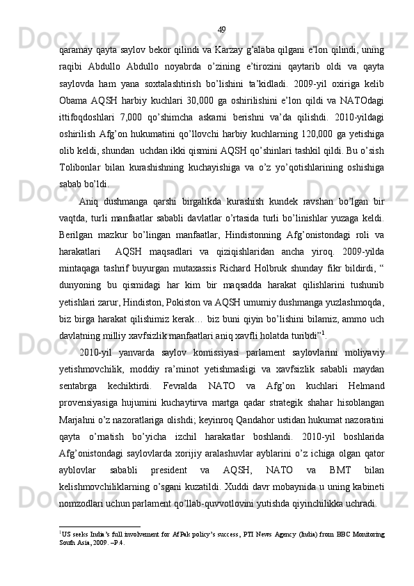 49
qaramay qayta saylov bekor qilindi va Karzay g’alaba qilgani e’lon qilindi, uning
raqibi   Abdullo   Abdullo   noyabrda   o’zining   e’tirozini   qaytarib   oldi   va   qayta
saylovda   ham   yana   soxtalashtirish   bo’lishini   ta’kidladi.   2009-yil   oxiriga   kelib
Obama   AQSH   harbiy   kuchlari   30,000   ga   oshirilishini   e’lon   qildi   va   NATOdagi
ittifoqdoshlari   7,000   qo’shimcha   askarni   berishni   va’da   qilishdi.   2010-yildagi
oshirilish   Afg’on   hukumatini   qo’llovchi   harbiy   kuchlarning   120,000   ga   yetishiga
olib keldi, shundan  uchdan ikki qismini AQSH qo’shinlari tashkil qildi. Bu o’sish
Tolibonlar   bilan   kurashishning   kuchayishiga   va   o’z   yo’qotishlarining   oshishiga
sabab bo’ldi.
Aniq   dushmanga   qarshi   birgalikda   kurashish   kundek   ravshan   bo’lgan   bir
vaqtda,   turli   manfaatlar   sababli   davlatlar   o’rtasida   turli   bo’linishlar   yuzaga   keldi.
Berilgan   mazkur   bo’lingan   manfaatlar,   Hindistonning   Afg’onistondagi   roli   va
harakatlari     AQSH   maqsadlari   va   qiziqishlaridan   ancha   yiroq.   2009-yilda
mintaqaga   tashrif   buyurgan   mutaxassis   Richard   Holbruk   shunday   fikr   bildirdi,   “
dunyoning   bu   qismidagi   har   kim   bir   maqsadda   harakat   qilishlarini   tushunib
yetishlari zarur, Hindiston, Pokiston va AQSH umumiy dushmanga yuzlashmoqda,
biz birga  harakat  qilishimiz  kerak…  biz  buni  qiyin bo’lishini   bilamiz, ammo  uch
davlatning milliy xavfsizlik manfaatlari aniq xavfli holatda turibdi” 1
.
2010-yil   yanvarda   saylov   komissiyasi   parlament   saylovlarini   moliyaviy
yetishmovchilik,   moddiy   ra’minot   yetishmasligi   va   xavfsizlik   sababli   maydan
sentabrga   kechiktirdi.   Fevralda   NATO   va   Afg’on   kuchlari   Helmand
provensiyasiga   hujumini   kuchaytirva   martga   qadar   strategik   shahar   hisoblangan
Marjahni o’z nazoratlariga olishdi; keyinroq Qandahor ustidan hukumat nazoratini
qayta   o’rnatish   bo’yicha   izchil   harakatlar   boshlandi.   2010-yil   boshlarida
Afg’onistondagi   saylovlarda   xorijiy   aralashuvlar   ayblarini   o’z   ichiga   olgan   qator
ayblovlar   sababli   president   va   AQSH,   NATO   va   BMT   bilan
kelishmovchiliklarning o’sgani kuzatildi. Xuddi davr mobaynida u uning kabineti
nomzodlari uchun parlament qo’llab-quvvotlovini yutishda qiyinchilikka uchradi.
1
US   seeks   India’s   full   involvement   for   AfPak   policy’s   success,   PTI   News   Agency   (India)   from   BBC   Monitoring
South Asia , 2009. –P.4. 
