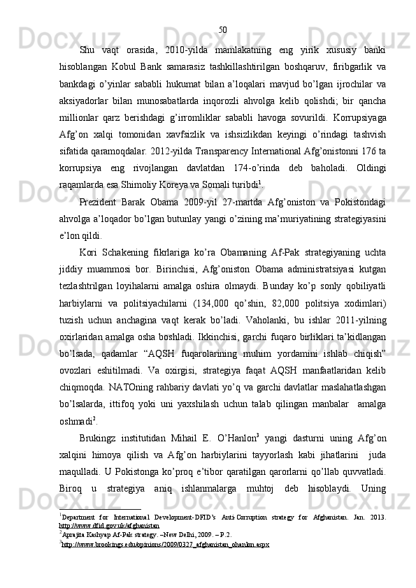 50
Shu   vaqt   orasida,   2010-yilda   mamlakatning   eng   yirik   xususiy   banki
hisoblangan   Kobul   Bank   samarasiz   tashkillashtirilgan   boshqaruv,   firibgarlik   va
bankdagi   o’yinlar   sababli   hukumat   bilan   a’loqalari   mavjud   bo’lgan   ijrochilar   va
aksiyadorlar   bilan   munosabatlarda   inqorozli   ahvolga   kelib   qolishdi;   bir   qancha
millionlar   qarz   berishdagi   g’irromliklar   sababli   havoga   sovurildi.   Korrupsiyaga
Afg’on   xalqi   tomonidan   xavfsizlik   va   ishsizlikdan   keyingi   o’rindagi   tashvish
sifatida qaramoqdalar. 2012-yilda Transparency International Afg’onistonni 176 ta
korrupsiya   eng   rivojlangan   davlatdan   174-o’rinda   deb   baholadi.   Oldingi
raqamlarda esa Shimoliy Koreya va Somali turibdi 1
.
Prezident   Barak   Obama   2009-yil   27-martda   Afg’oniston   va   Pokistondagi
ahvolga a’loqador bo’lgan butunlay yangi o’zining ma’muriyatining strategiyasini
e’lon qildi.
Kori   Schakening   fikrlariga   ko’ra   Obamaning   Af-Pak   strategiyaning   uchta
jiddiy   muammosi   bor.   Birinchisi,   Afg’oniston   Obama   administratsiyasi   kutgan
tezlashtrilgan   loyihalarni   amalga   oshira   olmaydi.   Bunday   ko’p   sonly   qobiliyatli
harbiylarni   va   politsiyachilarni   (134,000   qo’shin,   82,000   politsiya   xodimlari)
tuzish   uchun   anchagina   vaqt   kerak   bo’ladi.   Vaholanki,   bu   ishlar   2011-yilning
oxirlaridan amalga osha  boshladi.  Ikkinchisi,  garchi  fuqaro birliklari  ta’kidlangan
bo’lsada,   qadamlar   “AQSH   fuqarolarining   muhim   yordamini   ishlab   chiqish”
ovozlari   eshitilmadi.   Va   oxirgisi,   strategiya   faqat   AQSH   manfaatlaridan   kelib
chiqmoqda. NATOning rahbariy davlati yo’q va garchi davlatlar maslahatlashgan
bo’lsalarda,   ittifoq   yoki   uni   yaxshilash   uchun   talab   qilingan   manbalar     amalga
oshmadi 2
.
Brukingz   institutidan   Mihail   E.   O’Hanlon 3
  yangi   dasturni   uning   Afg’on
xalqini   himoya   qilish   va   Afg’on   harbiylarini   tayyorlash   kabi   jihatlarini     juda
maqulladi.   U   Pokistonga   ko’proq   e’tibor   qaratilgan   qarorlarni   qo’llab   quvvatladi.
Biroq   u   strategiya   aniq   ishlanmalarga   muhtoj   deb   hisoblaydi.   Uning
1
Department   for   International   Development-DFID’s   Anti-Corruption   strategy   for   Afghanistan.   Jan.   2013.
http://www.dfid.gov.uk/afghanistan
2
Aprajita Kashyap Af-Pak strategy. –New Delhi, 2009. – P.2.
3
http://www.brookings.edu/opinions/2009/0327_afghanistan_ohanlon.aspx    