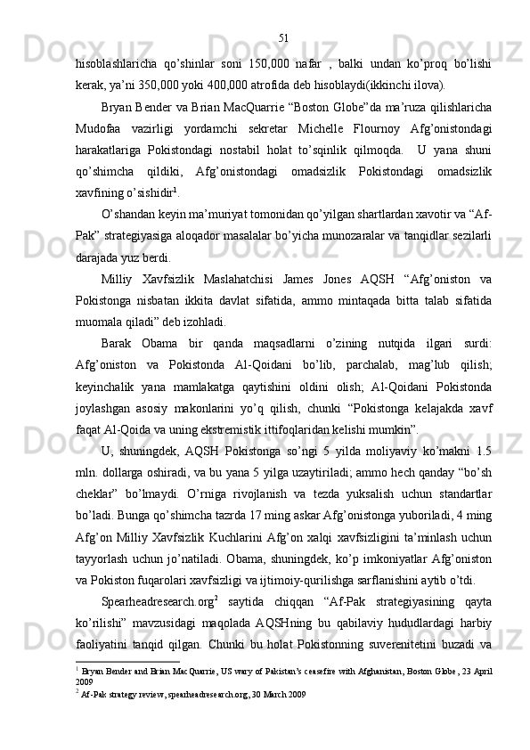 51
hisoblashlaricha   qo’shinlar   soni   150,000   nafar   ,   balki   undan   ko’proq   bo’lishi
kerak, ya’ni 350,000 yoki 400,000 atrofida deb hisoblaydi(ikkinchi ilova).
Bryan Bender  va Brian MacQuarrie “Boston Globe”da ma’ruza qilishlaricha
Mudofaa   vazirligi   yordamchi   sekretar   Michelle   Flournoy   Afg’onistondagi
harakatlariga   Pokistondagi   nostabil   holat   to’sqinlik   qilmoqda.     U   yana   shuni
qo’shimcha   qildiki,   Afg’onistondagi   omadsizlik   Pokistondagi   omadsizlik
xavfining o’sishidir 1
.
O’shandan keyin ma’muriyat tomonidan qo’yilgan shartlardan xavotir va “Af-
Pak” strategiyasiga aloqador masalalar bo’yicha munozaralar va tanqidlar sezilarli
darajada yuz berdi.
Milliy   Xavfsizlik   Maslahatchisi   James   Jones   AQSH   “Afg’oniston   va
Pokistonga   nisbatan   ikkita   davlat   sifatida,   ammo   mintaqada   bitta   talab   sifatida
muomala qiladi” deb izohladi.
Barak   Obama   bir   qanda   maqsadlarni   o’zining   nutqida   ilgari   surdi:
Afg’oniston   va   Pokistonda   Al-Qoidani   bo’lib,   parchalab,   mag’lub   qilish;
keyinchalik   yana   mamlakatga   qaytishini   oldini   olish;   Al-Qoidani   Pokistonda
joylashgan   asosiy   makonlarini   yo’q   qilish,   chunki   “Pokistonga   kelajakda   xavf
faqat Al-Qoida va uning ekstremistik ittifoqlaridan kelishi mumkin”.
U,   shuningdek,   AQSH   Pokistonga   so’ngi   5   yilda   moliyaviy   ko’makni   1.5
mln. dollarga oshiradi, va bu yana 5 yilga uzaytiriladi; ammo hech qanday “bo’sh
cheklar”   bo’lmaydi.   O’rniga   rivojlanish   va   tezda   yuksalish   uchun   standartlar
bo’ladi. Bunga qo’shimcha tazrda 17 ming askar Afg’onistonga yuboriladi, 4 ming
Afg’on   Milliy   Xavfsizlik   Kuchlarini   Afg’on   xalqi   xavfsizligini   ta’minlash   uchun
tayyorlash   uchun   jo’natiladi.   Obama,   shuningdek,   ko’p   imkoniyatlar   Afg’oniston
va Pokiston fuqarolari xavfsizligi va ijtimoiy-qurilishga sarflanishini aytib o’tdi.
Spearheadresearch.org 2
  saytida   chiqqan   “Af-Pak   strategiyasining   qayta
ko’rilishi”   mavzusidagi   maqolada   AQSHning   bu   qabilaviy   hududlardagi   harbiy
faoliyatini   tanqid   qilgan.   Chunki   bu   holat   Pokistonning   suverenitetini   buzadi   va
1
  Bryan Bender and Brian MacQuarrie, US wary of Pakistan’s ceasefire with Afghanistan,   Boston Globe , 23 April
2009
2
  Af-Pak strategy review,  spearheadresearch.org , 30 March 2009 