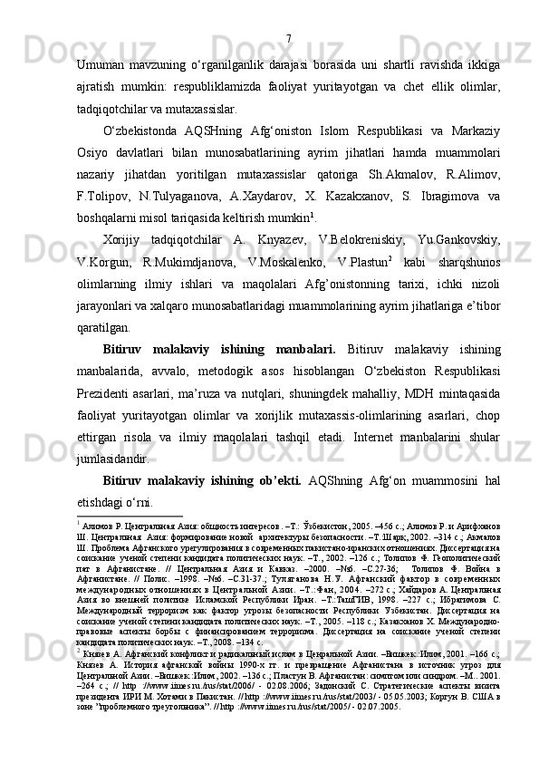 7
Umuman   mavzuning   o‘rganilganlik   darajasi   borasida   uni   shartli   ravishda   ikkiga
ajratish   mumkin:   respubliklamizda   faoliyat   yuritayotgan   va   chet   ellik   olimlar,
tadqiqotchilar va mutaxassislar. 
O‘zbekistonda   AQSHning   Afg‘oniston   Islom   Respublikasi   va   Markaziy
Osiyo   davlatlari   bilan   munosabatlarining   ayrim   jihatlari   hamda   muammolari
nazariy   jihatdan   yoritilgan   mutaxassislar   qatoriga   Sh.Akmalov,   R.Alimov,
F.Tolipov,   N.Tulyaganova,   A.Xaydarov,   X.   Kazakxanov,   S.   Ibragimova   va
boshqalarni misol tariqasida keltirish mumkin 1
.
Xorijiy   tadqiqotchilar   A.   Knyazev,   V.Belokreniskiy,   Yu.Gankovskiy,
V.Korgun,   R.Mukimdjanova,   V.Moskalenko,   V.Plastun 2
  kabi   sharqshunos
olimlarning   ilmiy   ishlari   va   maqolalari   Afg’onistonning   tarixi,   ichki   nizoli
jarayonlari va xalqaro munosabatlaridagi muammolarining ayrim jihatlariga e’tibor
qaratilgan. 
Bitiruv   malakaviy   ishining   manbalari.   Bitiruv   malakaviy   ishining
manbalarida,   avvalo,   metodogik   asos   hisoblangan   O‘zbekiston   Respublikasi
Prezidenti   asarlari,   ma’ruza   va   nutqlari,   shuningdek   mahalliy,   MDH   mintaqasida
faoliyat   yuritayotgan   olimlar   va   xorijlik   mutaxassis-olimlarining   asarlari,   chop
ettirgan   risola   va   ilmiy   maqolalari   tashqil   etadi.   Internet   manbalarini   shular
jumlasidandir.
Bitiruv   malakaviy   ishining   ob’ekti.   AQShning   Afg‘on   muammosini   hal
etishdagi o‘rni. 
1
 Алимов Р. Центральная Азия: общность интересов .   – Т.:  Ў збекистон, 2005 . –456 с. ; Алимов Р. и Арифханов
Ш. Центральная   Азия: формирование новой   архитектуры безопасности .   –Т.:Шарқ, 2002. –314 с. ; Акмалов
Ш. Проблема Афганского урегулирования в современных пакистано-иранских отношениях. Диссертация на
соискание   ученой   степени   кандидата   политических   наук.   –Т. ,   2002 .   – 126   с. ;   Толипов   Ф.   Геополитический
пат   в   Афганистане.   //   Центральная   Азия   и   Кавказ.   – 2000.   –№6.   – С.27-36 ;     Толипов   Ф.   Война   в
Афганистане.   //   Полис.   – 1998.   –№6 .   – С.31-37. ;   Туляган ова   Н.У .   Аф ган ски й   ф акт ор   в   современ н ых
межд ун арод н ых   отн ошен и ях   в   Цен т ральн ой   Аз ии .   – Т. : Фан ,   2004.   –272 с.;   Хайдаров А. Центральная
Азия   во   внешней   политике   Исламской   Республики   Иран .   – Т.: Таш ГИВ,   1998.   – 227   с. ;   Ибрагимова   С.
Международный   терроризм   как   фактор   угрозы   безопасности   Республики   Узбекистан.   Диссертация   на
соискание ученой степени кандидата политических наук. –Т. ,   2005 .   – 118 с. ; Казакханов Х. Международно-
правовые   аспекты   борбы   с   финансированием   терроризма.   Диссертация   на   соискание   ученой   степени
кандидата политических наук. –Т. ,  2008 .  – 134 с.
2
  Князев А. Афганский конфликт и радикальный ислам в Ценральной Азии. –Бишкек.:Илим, 2001. –166 с.;
Князев   А.   История   афганской   войн ы   1990-х   гг.   и   превращение   Афганистана   в   источник   угроз   для
Центральной Азии. –Бишкек.:Илим, 2002. –136 с.; Пластун В. Афганистан: симптом или синдром. –М. .  2001 .
– 264   с. ;   //   http   ://www.iimes.ru./rus/stat/2006/   -   02.08.2006 ;   Задонский   С.   Стратегические   аспекты   визита
президента ИРИ М. Хотами в Пакистан.  //   http ://www.iimes.ru./rus/stat/2003/  - 05.05.2003 ; Коргун В. США в
зоне ”проблемного треугольника”.  // http ://www.iimes.ru./rus/stat/2005/ - 02.07.2005. 